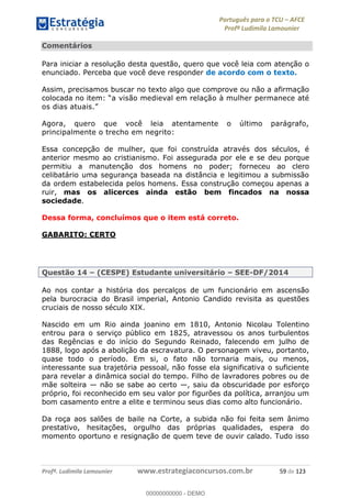 Português para o TCU AFCE
Profª Ludimila Lamounier
Profª. Ludimila Lamounier www.estrategiaconcursos.com.br 59 de 123
Comentários
Para iniciar a resolução desta questão, quero que você leia com atenção o
enunciado. Perceba que você deve responder de acordo com o texto.
Assim, precisamos buscar no texto algo que comprove ou não a afirmação
a visão medieval em relação à mulher permanece até
os dias atuais.
Agora, quero que você leia atentamente o último parágrafo,
principalmente o trecho em negrito:
Essa concepção de mulher, que foi construída através dos séculos, é
anterior mesmo ao cristianismo. Foi assegurada por ele e se deu porque
permitiu a manutenção dos homens no poder; forneceu ao clero
celibatário uma segurança baseada na distância e legitimou a submissão
da ordem estabelecida pelos homens. Essa construção começou apenas a
ruir, mas os alicerces ainda estão bem fincados na nossa
sociedade.
Dessa forma, concluímos que o item está correto.
GABARITO: CERTO
Questão 14 (CESPE) Estudante universitário SEE-DF/2014
Ao nos contar a história dos percalços de um funcionário em ascensão
pela burocracia do Brasil imperial, Antonio Candido revisita as questões
cruciais de nosso século XIX.
Nascido em um Rio ainda joanino em 1810, Antonio Nicolau Tolentino
entrou para o serviço público em 1825, atravessou os anos turbulentos
das Regências e do início do Segundo Reinado, falecendo em julho de
1888, logo após a abolição da escravatura. O personagem viveu, portanto,
quase todo o período. Em si, o fato não tornaria mais, ou menos,
interessante sua trajetória pessoal, não fosse ela significativa o suficiente
para revelar a dinâmica social do tempo. Filho de lavradores pobres ou de
mãe solteira não se sabe ao certo , saiu da obscuridade por esforço
próprio, foi reconhecido em seu valor por figurões da política, arranjou um
bom casamento entre a elite e terminou seus dias como alto funcionário.
Da roça aos salões de baile na Corte, a subida não foi feita sem ânimo
prestativo, hesitações, orgulho das próprias qualidades, espera do
momento oportuno e resignação de quem teve de ouvir calado. Tudo isso
00000000000
00000000000 - DEMO
 