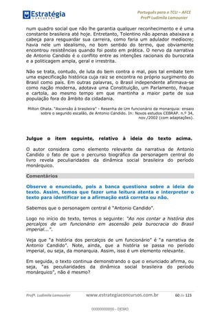 Português para o TCU AFCE
Profª Ludimila Lamounier
Profª. Ludimila Lamounier www.estrategiaconcursos.com.br 60 de 123
num quadro social que não lhe garantia qualquer reconhecimento e é uma
constante brasileira até hoje. Entretanto, Tolentino não apenas abaixava a
cabeça para resguardar sua carreira, como faria um adulador medíocre;
havia nele um idealismo, no bom sentido do termo, que obviamente
encontrou resistências quando foi posto em prática. O nervo da narrativa
de Antonio Candido é o conflito entre as intenções racionais do burocrata
e a politicagem ampla, geral e irrestrita.
Não se trata, contudo, de luta do bem contra o mal, pois tal embate tem
uma especificação histórica cuja raiz se encontra no próprio surgimento do
Brasil como país. Em outras palavras, o Brasil independente afirmava-se
como nação moderna, adotava uma Constituição, um Parlamento, fraque
e cartola, ao mesmo tempo em que mantinha a maior parte de sua
população fora do âmbito da cidadania.
- Resenha de Um funcionário da monarquia: ensaio
sobre o segundo escalão, de Antonio Candido. In: Novos estudos CEBRAP. n.º 34,
nov./2002 (com adaptações).
Julgue o item seguinte, relativo à ideia do texto acima.
O autor considera como elemento relevante da narrativa de Antonio
Candido o fato de que o percurso biográfico da personagem central do
livro revela peculiaridades da dinâmica social brasileira do período
monárquico.
Comentários
Observe o enunciado, pois a banca questiona sobre a ideia do
texto. Assim, temos que fazer uma leitura atenta e interpretar o
texto para identificar se a afirmação está correta ou não.
Logo no início do texto, temos o seguinte: Ao nos contar a história dos
percalços de um funcionário em ascensão pela burocracia do Brasil
.
narrativa de
Antonio Candido
imperial, ou seja, da monarquia. Assim, isso é um elemento relevante.
Em seguida, o texto continua demonstrando o que o enunciado afirma, ou
peculiaridades da dinâmica social brasileira do período
monárquico
00000000000
00000000000 - DEMO
 