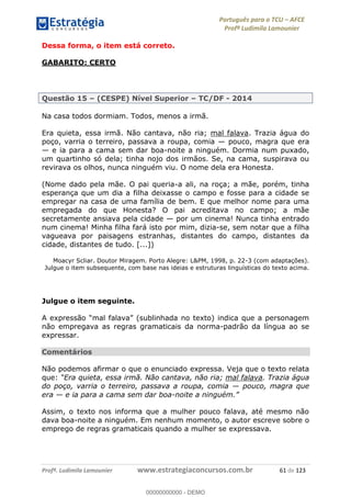 Português para o TCU AFCE
Profª Ludimila Lamounier
Profª. Ludimila Lamounier www.estrategiaconcursos.com.br 61 de 123
Dessa forma, o item está correto.
GABARITO: CERTO
Questão 15 (CESPE) Nível Superior TC/DF - 2014
Na casa todos dormiam. Todos, menos a irmã.
Era quieta, essa irmã. Não cantava, não ria; mal falava. Trazia água do
poço, varria o terreiro, passava a roupa, comia pouco, magra que era
e ia para a cama sem dar boa-noite a ninguém. Dormia num puxado,
um quartinho só dela; tinha nojo dos irmãos. Se, na cama, suspirava ou
revirava os olhos, nunca ninguém viu. O nome dela era Honesta.
(Nome dado pela mãe. O pai queria-a ali, na roça; a mãe, porém, tinha
esperança que um dia a filha deixasse o campo e fosse para a cidade se
empregar na casa de uma família de bem. E que melhor nome para uma
empregada do que Honesta? O pai acreditava no campo; a mãe
secretamente ansiava pela cidade por um cinema! Nunca tinha entrado
num cinema! Minha filha fará isto por mim, dizia-se, sem notar que a filha
vagueava por paisagens estranhas, distantes do campo, distantes da
cidade, distantes de tudo. [...])
Moacyr Scliar. Doutor Miragem. Porto Alegre: L&PM, 1998, p. 22-3 (com adaptações).
Julgue o item subsequente, com base nas ideias e estruturas linguísticas do texto acima.
Julgue o item seguinte.
não empregava as regras gramaticais da norma-padrão da língua ao se
expressar.
Comentários
Não podemos afirmar o que o enunciado expressa. Veja que o texto relata
que: mal falava. Trazia água
do poço, varria o terreiro, passava a roupa, comia pouco, magra que
era e ia para a cama sem dar boa-noit
Assim, o texto nos informa que a mulher pouco falava, até mesmo não
dava boa-noite a ninguém. Em nenhum momento, o autor escreve sobre o
emprego de regras gramaticais quando a mulher se expressava.
00000000000
00000000000 - DEMO
 