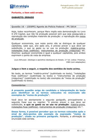 Português para o TCU AFCE
Profª Ludimila Lamounier
Profª. Ludimila Lamounier www.estrategiaconcursos.com.br 62 de 123
Portanto, o item está errado.
GABARITO: ERRADO
Questão 16 (CESPE) Agente de Polícia Federal - PF/2014
Hoje, todos reconhecem, porque Marx impôs esta demonstração no Livro
reprodução das condições materiais da produção: a reprodução dos meios
de produção.
Qualquer economista, que neste ponto não se distingue de qualquer
capitalista, sabe que, ano após ano, é preciso prever o que deve ser
substituído, o que se gasta ou se usa na produção: matéria-prima,
instalações fixas (edifícios), instrumentos de produção (máquinas) etc.
Dizemos: qualquer economista é igual a qualquer capitalista, pois ambos
exprimem o ponto de vista da empresa.
Louis Althusser. Ideologia e aparelhos ideológicos do Estado. 3.ª ed. Lisboa: Presença,
1980 (com adaptações)
Julgue o item a seguir, a respeito dos sentidos do texto acima.
-
(sublinhado no texto).
Comentários
A presente questão exige do candidato a interpretação do texto
para identificar se os termos colocados no enunciado são
Você deve ler atentamente o segundo parágrafo, principalmente a
é preciso prever o que deve ser
substituído, o que se gasta ou se usa na produção: matéria-prima,
instalações fixas (edifícios), instrumentos de produção (máquinas)
Dessa forma, é possível perceber que os termos colocados após o
sinal de dois-
Portanto, a afirmação do
enunciado está correta.
00000000000
00000000000 - DEMO
 