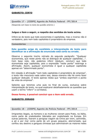 Português para o TCU AFCE
Profª Ludimila Lamounier
Profª. Ludimila Lamounier www.estrategiaconcursos.com.br 63 de 123
GABARITO: CERTO
Questão 17 (CESPE) Agente de Polícia Federal - PF/2014
(Responda com base no texto da questão anterior.)
Julgue o item a seguir, a respeito dos sentidos do texto acima.
Infere-se do texto que todo economista é capitalista, mas o inverso não é
verdadeiro, pois nem todo capitalista é proprietário de empresa.
Comentários
Esta questão exige do candidato a interpretação do texto para
identificar se a afirmação do enunciado está certa ou errada.
Observe o seguinte
Com base nele, não podemos inferir (deduzir, concluir) que todo
a
afirmação. Assim, qualquer economista é igual a qualquer capitalista
o texto não menciona nada sobre isso, dessa maneira não há como fazer
qualquer d ambos exprimem o ponto
Saliento que teremos uma aula no final do curso, exclusiva sobre
interpretação de texto, na qual explicarei detalhadamente as questões que
Dessa forma, é possível concluir que o item está errado.
GABARITO: ERRADO
Questão 18 (CESPE) Agente de Polícia Federal - PF/2014
Imigrantes ilegais, os homens e as mulheres vieram para Prato, na Itália,
como parte de snakebodies liderados por snakeheads na Europa. Em
outras palavras, fizeram a perigosa viagem da China por trem, caminhão,
a pé e por mar como parte de um grupo pequeno, aterrorizado, que
confiou seu destino a gangues chinesas que administram as maiores redes
00000000000
00000000000 - DEMO
 