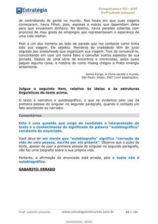 Português para o TCU AFCE
Profª Ludimila Lamounier
Profª. Ludimila Lamounier www.estrategiaconcursos.com.br 64 de 123
de contrabando de gente no mundo. Nos locais em que suas viagens
começaram, havia filhos, pais, esposas e outros que dependiam deles
para que enviassem dinheiro. No destino, havia paredes cobertas com
anúncios de mau gosto de empregos que representavam a esperança de
uma vida melhor.
Pedi a um dos homens ao lado da parede que me contasse como tinha
sido sua viagem. Ele objetou. Membros do snakebody têm de jurar
segredo aos snakeheads que organizam sua viagem. Tive de convencê-lo,
concordando em usar um nome falso e camuflar outros aspectos de sua
jornada. Depois de uma série de encontros e entrevistas, pelos quais
paguei alguma coisa, a história de como Huang chegou a Prato emergiu
lentamente.
James Kynge. A China sacode o mundo.
São Paulo: Globo, 2007 (com adaptações).
Julgue o seguinte item, relativo às ideias e às estruturas
linguísticas do texto acima.
O texto é narrativo e autobiográfico, o que se evidencia pelo uso da
primeira pessoa do singular no segundo parágrafo, quando é contado um
fato acontecido ao narrador.
Comentários
Esta é uma questão que exige do candidato a interpretação do
constante do enunciado.
Você deve ter
vida de uma pessoa, escrita por ela pró Observe que o autor do
texto, apesar de usar a primeira pessoa do singular no segundo parágrafo,
não faz uma biografia sobre a sua própria vida.
Portanto, a afirmação do enunciado está errada, pois o texto não é
autobiográfico.
GABARITO: ERRADO
00000000000
00000000000 - DEMO
 