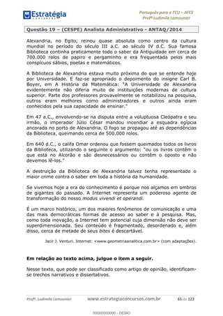 Português para o TCU AFCE
Profª Ludimila Lamounier
Profª. Ludimila Lamounier www.estrategiaconcursos.com.br 65 de 123
Questão 19 (CESPE) Analista Administrativo - ANTAQ/2014
Alexandria, no Egito, reinou quase absoluta como centro da cultura
mundial no período do século III a.C. ao século IV d.C. Sua famosa
Biblioteca continha praticamente todo o saber da Antiguidade em cerca de
700.000 rolos de papiro e pergaminho e era frequentada pelos mais
conspícuos sábios, poetas e matemáticos.
A Biblioteca de Alexandria estava muito próxima do que se entende hoje
por Universidade. E faz-se apropriado o depoimento do insigne Carl B.
evidentemente não diferia muito de instituições modernas de cultura
superior. Parte dos professores provavelmente se notabilizou na pesquisa,
outros eram melhores como administradores e outros ainda eram
Em 47 a.C., envolvendo-se na disputa entre a voluptuosa Cleópatra e seu
irmão, o imperador Júlio César mandou incendiar a esquadra egípcia
ancorada no porto de Alexandria. O fogo se propagou até as dependências
da Biblioteca, queimando cerca de 500.000 rolos.
Em 640 d.C., o califa Omar ordenou que fossem queimados todos os livros
que está no Alcorão e são desnecessários ou contêm o oposto e não
devemos lê-
A destruição da Biblioteca de Alexandria talvez tenha representado o
maior crime contra o saber em toda a história da humanidade.
Se vivemos hoje a era do conhecimento é porque nos alçamos em ombros
de gigantes do passado. A Internet representa um poderoso agente de
transformação do nosso modus vivendi et operandi.
É um marco histórico, um dos maiores fenômenos de comunicação e uma
das mais democráticas formas de acesso ao saber e à pesquisa. Mas,
como toda inovação, a Internet tem potencial cuja dimensão não deve ser
superdimensionada. Seu conteúdo é fragmentado, desordenado e, além
disso, cerca de metade de seus bites é descartável.
Jacir J. Venturi. Internet: <www.geometriaanalitica.com.br> (com adaptações).
Em relação ao texto acima, julgue o item a seguir.
Nesse texto, que pode ser classificado como artigo de opinião, identificam-
se trechos narrativos e dissertativos.
00000000000
00000000000 - DEMO
 