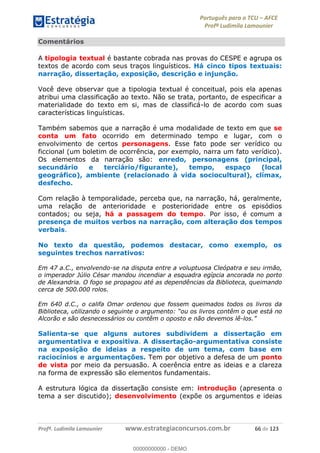 Português para o TCU AFCE
Profª Ludimila Lamounier
Profª. Ludimila Lamounier www.estrategiaconcursos.com.br 66 de 123
Comentários
A tipologia textual é bastante cobrada nas provas do CESPE e agrupa os
textos de acordo com seus traços linguísticos. Há cinco tipos textuais:
narração, dissertação, exposição, descrição e injunção.
Você deve observar que a tipologia textual é conceitual, pois ela apenas
atribui uma classificação ao texto. Não se trata, portanto, de especificar a
materialidade do texto em si, mas de classificá-lo de acordo com suas
características linguísticas.
Também sabemos que a narração é uma modalidade de texto em que se
conta um fato ocorrido em determinado tempo e lugar, com o
envolvimento de certos personagens. Esse fato pode ser verídico ou
ficcional (um boletim de ocorrência, por exemplo, narra um fato verídico).
Os elementos da narração são: enredo, personagens (principal,
secundário e terciário/figurante), tempo, espaço (local
geográfico), ambiente (relacionado à vida sociocultural), clímax,
desfecho.
Com relação à temporalidade, perceba que, na narração, há, geralmente,
uma relação de anterioridade e posterioridade entre os episódios
contados; ou seja, há a passagem do tempo. Por isso, é comum a
presença de muitos verbos na narração, com alteração dos tempos
verbais.
No texto da questão, podemos destacar, como exemplo, os
seguintes trechos narrativos:
Em 47 a.C., envolvendo-se na disputa entre a voluptuosa Cleópatra e seu irmão,
o imperador Júlio César mandou incendiar a esquadra egípcia ancorada no porto
de Alexandria. O fogo se propagou até as dependências da Biblioteca, queimando
cerca de 500.000 rolos.
Em 640 d.C., o califa Omar ordenou que fossem queimados todos os livros da
está no
Alcorão e são desnecessários ou contêm o oposto e não devemos lê-
Salienta-se que alguns autores subdividem a dissertação em
argumentativa e expositiva. A dissertação-argumentativa consiste
na exposição de ideias a respeito de um tema, com base em
raciocínios e argumentações. Tem por objetivo a defesa de um ponto
de vista por meio da persuasão. A coerência entre as ideias e a clareza
na forma de expressão são elementos fundamentais.
A estrutura lógica da dissertação consiste em: introdução (apresenta o
tema a ser discutido); desenvolvimento (expõe os argumentos e ideias
00000000000
00000000000 - DEMO
 