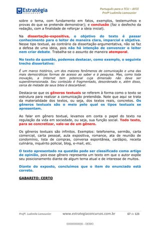 Português para o TCU AFCE
Profª Ludimila Lamounier
Profª. Ludimila Lamounier www.estrategiaconcursos.com.br 67 de 123
sobre o tema, com fundamento em fatos, exemplos, testemunhos e
provas do que se pretende demonstrar); e conclusão (faz o desfecho da
redação, com a finalidade de reforçar a ideia inicial).
Na dissertação-expositiva, o objetivo do texto é passar
conhecimento para o leitor de maneira clara, imparcial e objetiva.
Nesse tipo textual, ao contrário da dissertação-argumentativa, não se faz
a defesa de uma ideia, pois não há intenção de convencer o leitor
nem criar debate. Trabalha-se o assunto de maneira atemporal.
No texto da questão, podemos destacar, como exemplo, o seguinte
trecho dissertativo:
É um marco histórico, um dos maiores fenômenos de comunicação e uma das
mais democráticas formas de acesso ao saber e à pesquisa. Mas, como toda
inovação, a Internet tem potencial cuja dimensão não deve ser
superdimensionada. Seu conteúdo é fragmentado, desordenado e, além disso,
cerca de metade de seus bites é descartável.
Destaca-se que os gêneros textuais se referem à forma como o texto se
estrutura para realizar a comunicação pretendida. Note que aqui se trata
da materialidade dos textos, ou seja, dos textos reais, concretos. Os
gêneros textuais são o meio pelo qual os tipos textuais se
apresentam.
Ao falar em gênero textual, levamos em conta o papel do texto na
regulação da vida em sociedade, ou seja, sua função social. Todo texto,
para se concretizar, vale-se de um gênero.
Os gêneros textuais são infinitos. Exemplos: telefonema, sermão, carta
comercial, carta pessoal, aula expositiva, romance, ata de reunião de
condomínio, lista de compras, conversa espontânea, cardápio, receita
culinária, inquérito policial, blog, e-mail, etc.
O texto apresentado na questão pode ser classificado como artigo
de opinião, pois esse gênero representa um texto em que o autor expõe
seu posicionamento diante de algum tema atual e de interesse de muitos.
Diante do exposto, concluímos que o item do enunciado está
correto.
GABARITO: CERTO
00000000000
00000000000 - DEMO
 