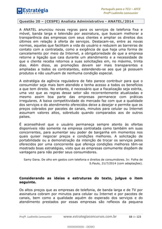 Português para o TCU AFCE
Profª Ludimila Lamounier
Profª. Ludimila Lamounier www.estrategiaconcursos.com.br 68 de 123
Questão 20 (CESPE) Analista Administrativo - ANATEL/2014
A ANATEL anunciou novas regras para os serviços de telefonia fixa e
móvel, banda larga e televisão por assinatura, que buscam melhorar a
transparência das empresas com seus clientes e ampliar os direitos dos
últimos em relação à oferta de serviços. Destacam-se, entre as novas
normas, aquelas que facilitam a vida do usuário e reduzem as barreiras de
contato com a contratada, como a exigência de que haja uma forma de
cancelamento por meio da Internet, a obrigatoriedade de que a empresa
retorne a ligação que caia durante um atendimento e a necessidade de
que o cliente receba retornos a suas solicitações em, no máximo, trinta
dias. Além disso, as promoções devem ser mais transparentes e
ampliadas a todos os contratantes, estendendo-se aos que já possuem
produtos e não usufruem de nenhuma condição especial.
A estratégia da agência reguladora de fato parece contribuir para que o
consumidor seja mais bem atendido e tenha acesso a todos os benefícios
a que tem direito. No entanto, é necessário que a fiscalização seja estrita,
uma vez que as regras desse setor são recorrentemente atualizadas e
mesmo assim boa parte das empresas permanece com práticas
irregulares. A baixa competitividade do mercado faz com que a qualidade
dos serviços e do atendimento oferecidos deixe a desejar e permite que os
preços cobrados por pacotes de canais, minutos para celular ou Internet
assumam valores altos, sobretudo quando comparados aos de outros
países.
É aconselhável que o usuário permaneça sempre atento às ofertas
disponíveis não somente na empresa contratada como também em suas
concorrentes, para aumentar seu poder de barganha em momentos nos
quais quiser negociar preços e condições melhores. A solicitação de
portabilidade ou a demonstração da intenção de trocar os serviços pelos
oferecidos por uma concorrente que ofereça condições melhores têm-se
mostrado boas estratégias, visto que as empresas comumente dispõem de
vantagens para não perder seus consumidores.
Samy Dana. De olho em gastos com telefonia e direitos de consumidores. In: Folha de
S.Paulo, 21/7/2014 (com adaptações).
Considerando as ideias e estruturas do texto, julgue o item
seguinte.
Os altos preços que as empresas de telefonia, de banda larga e de TV por
assinatura cobram por minutos para celular ou Internet e por pacotes de
canais, bem como a qualidade aquém do esperado dos serviços e do
atendimento prestados por essas empresas são reflexos da pequena
00000000000
00000000000 - DEMO
 