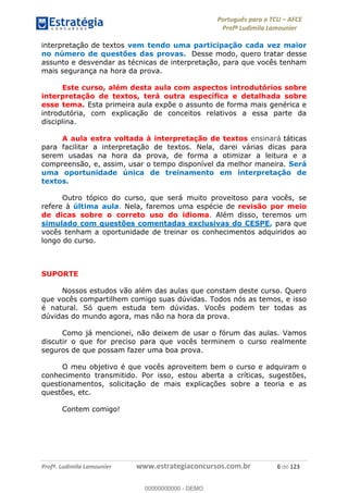 Português para o TCU AFCE
Profª Ludimila Lamounier
Profª. Ludimila Lamounier www.estrategiaconcursos.com.br 6 de 123
interpretação de textos vem tendo uma participação cada vez maior
no número de questões das provas. Desse modo, quero tratar desse
assunto e desvendar as técnicas de interpretação, para que vocês tenham
mais segurança na hora da prova.
Este curso, além desta aula com aspectos introdutórios sobre
interpretação de textos, terá outra específica e detalhada sobre
esse tema. Esta primeira aula expõe o assunto de forma mais genérica e
introdutória, com explicação de conceitos relativos a essa parte da
disciplina.
A aula extra voltada à interpretação de textos ensinará táticas
para facilitar a interpretação de textos. Nela, darei várias dicas para
serem usadas na hora da prova, de forma a otimizar a leitura e a
compreensão, e, assim, usar o tempo disponível da melhor maneira. Será
uma oportunidade única de treinamento em interpretação de
textos.
Outro tópico do curso, que será muito proveitoso para vocês, se
refere à última aula. Nela, faremos uma espécie de revisão por meio
de dicas sobre o correto uso do idioma. Além disso, teremos um
simulado com questões comentadas exclusivas do CESPE, para que
vocês tenham a oportunidade de treinar os conhecimentos adquiridos ao
longo do curso.
SUPORTE
Nossos estudos vão além das aulas que constam deste curso. Quero
que vocês compartilhem comigo suas dúvidas. Todos nós as temos, e isso
é natural. Só quem estuda tem dúvidas. Vocês podem ter todas as
dúvidas do mundo agora, mas não na hora da prova.
Como já mencionei, não deixem de usar o fórum das aulas. Vamos
discutir o que for preciso para que vocês terminem o curso realmente
seguros de que possam fazer uma boa prova.
O meu objetivo é que vocês aproveitem bem o curso e adquiram o
conhecimento transmitido. Por isso, estou aberta a críticas, sugestões,
questionamentos, solicitação de mais explicações sobre a teoria e as
questões, etc.
Contem comigo!
00000000000
00000000000 - DEMO
 