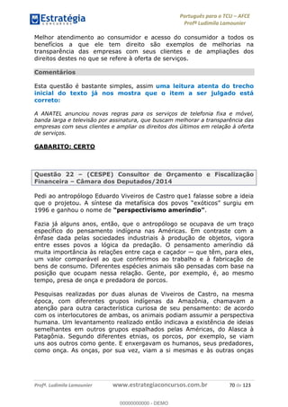 Português para o TCU AFCE
Profª Ludimila Lamounier
Profª. Ludimila Lamounier www.estrategiaconcursos.com.br 70 de 123
Melhor atendimento ao consumidor e acesso do consumidor a todos os
benefícios a que ele tem direito são exemplos de melhorias na
transparência das empresas com seus clientes e de ampliações dos
direitos destes no que se refere à oferta de serviços.
Comentários
Esta questão é bastante simples, assim uma leitura atenta do trecho
inicial do texto já nos mostra que o item a ser julgado está
correto:
A ANATEL anunciou novas regras para os serviços de telefonia fixa e móvel,
banda larga e televisão por assinatura, que buscam melhorar a transparência das
empresas com seus clientes e ampliar os direitos dos últimos em relação à oferta
de serviços.
GABARITO: CERTO
Questão 22 (CESPE) Consultor de Orçamento e Fiscalização
Financeira Câmara dos Deputados/2014
Pedi ao antropólogo Eduardo Viveiros de Castro que1 falasse sobre a ideia
1996 e ganhou o nome de .
Fazia já alguns anos, então, que o antropólogo se ocupava de um traço
específico do pensamento indígena nas Américas. Em contraste com a
ênfase dada pelas sociedades industriais à produção de objetos, vigora
entre esses povos a lógica da predação. O pensamento ameríndio dá
muita importância às relações entre caça e caçador que têm, para eles,
um valor comparável ao que conferimos ao trabalho e à fabricação de
bens de consumo. Diferentes espécies animais são pensadas com base na
posição que ocupam nessa relação. Gente, por exemplo, é, ao mesmo
tempo, presa de onça e predadora de porcos.
Pesquisas realizadas por duas alunas de Viveiros de Castro, na mesma
época, com diferentes grupos indígenas da Amazônia, chamavam a
atenção para outra característica curiosa de seu pensamento: de acordo
com os interlocutores de ambas, os animais podiam assumir a perspectiva
humana. Um levantamento realizado então indicava a existência de ideias
semelhantes em outros grupos espalhados pelas Américas, do Alasca à
Patagônia. Segundo diferentes etnias, os porcos, por exemplo, se viam
uns aos outros como gente. E enxergavam os humanos, seus predadores,
como onça. As onças, por sua vez, viam a si mesmas e às outras onças
00000000000
00000000000 - DEMO
 
