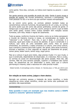 Português para o TCU AFCE
Profª Ludimila Lamounier
Profª. Ludimila Lamounier www.estrategiaconcursos.com.br 71 de 123
como gente. Para elas, contudo, os índios eram tapires ou pecaris eram
presa.
Ser gente parecia uma questão de ponto de vista. Gente é quem ocupa a
posição de sujeito.
Ao se verem como gente, os animais adotam também todas as
características culturais humanas. Da perspectiva de um urubu, os vermes
da carne podre que ele come são peixes grelhados, comida de gente. O
sangue que a onça bebe é, para ela, cauim, porque é cauim o que se bebe
com tanto gosto. Urubus entre urubus também têm relações sociais
humanas, com ritos, festas e regras de casamento.
Tudo se passa, conforme Viveiros de Castro, como se os índios pensassem
o mundo de maneira inversa à nossa, se consideradas as noções de
natureza, igual para todos os povos do planeta. O que é construído é a
cultura, que varia de uma sociedade para outra. Para os povos
ameríndios, ao contrário, o dado universal é a cultura, uma única cultura,
que é sempre a mesma para todo sujeito. Ser gente, para seres humanos,
animais e espíritos, é viver segundo as regras de casamento do grupo,
comer peixe, beber cauim, temer onça, caçar porco.
Mas se a cultura é igual para todos, algo precisa mudar. E o que muda, o
que é construído, dependendo do observador, é a natureza. Para o urubu,
os vermes no corpo em decomposição são peixe assado. Para nós, são
vermes. Não há uma terceira posição, superior e fundadora das outras
duas. Ao passarmos de um observador a outro, para que a cultura
permaneça a mesma, toda a natureza em volta precisa mudar.
Rafael Cariello. O antropólogo contra o Estado. In: Revista piauí, n.º 88, jan./2014 (com
adaptações).
Em relação ao texto acima, julgue o item abaixo.
Narrado em primeira pessoa e tratando de tema científico, o texto
classifica-se como artigo científico, ainda que tenha sido publicado em
periódico não especializado.
Comentários
Esta questão é mais um exemplo que nos mostra como o CESPE
e
00000000000
00000000000 - DEMO
 