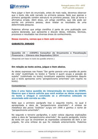 Português para o TCU AFCE
Profª Ludimila Lamounier
Profª. Ludimila Lamounier www.estrategiaconcursos.com.br 72 de 123
Para julgar o item do enunciado, antes de mais nada, devemos observar
que o texto não está narrado na primeira pessoa. Note que apenas o
primeiro parágrafo contém estrutura na primeira pessoa. Isso já torna a
afirmativa errada. Além disso, um artigo científico, que não pode ser
escrito em primeira pessoa, deve relatar os resultados de uma
determinada pesquisa.
Podemos afirmar que artigo científico é parte de uma publicação com
autoria declarada, que apresenta e discute ideias, métodos, técnicas,
processos e resultados nas diversas áreas do conhecimento.
Dessa maneira, vemos que o item está errado.
GABARITO: ERRADO
Questão 23 (CESPE) Consultor de Orçamento e Fiscalização
Financeira Câmara dos Deputados/2014
(Responda com base no texto da questão anterior.)
Em relação ao texto acima, julgue o item abaixo.
a questão de ponto
texto).
Comentários
Esta é uma típica questão de interpretação de textos do CESPE.
Observe que a banca solicita que você analise as ideias expressas
no texto e chegue à conclusão se a afirmativa colocada no
enunciado está correta ou não.
Note que o primeiro parágrafo traz o seguinte trecho, no qual é
apresentada a ideia de : A síntese da
No segundo e terceiro parágrafos, o autor coloca algumas explicações
do texto em que se encontram as expressões constantes do item a ser
julgado, há uma síntese do que foi relatado anteriormente. Podemos
00000000000
00000000000 - DEMO
 