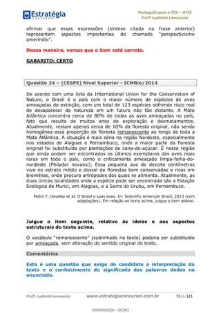 Português para o TCU AFCE
Profª Ludimila Lamounier
Profª. Ludimila Lamounier www.estrategiaconcursos.com.br 73 de 123
afirmar que essas expressões (síntese citada na frase anterior)
Dessa maneira, vemos que o item está correto.
GABARITO: CERTO
Questão 24 (CESPE) Nível Superior - ICMBio/2014
De acordo com uma lista da International Union for the Conservation of
Nature, o Brasil é o país com o maior número de espécies de aves
ameaçadas de extinção, com um total de 123 espécies sofrendo risco real
de desaparecer da natureza em um futuro não tão distante. A Mata
Atlântica concentra cerca de 80% de todas as aves ameaçadas no país,
fato que resulta de muitos anos de exploração e desmatamentos.
Atualmente, restam apenas cerca de 10% da floresta original, não sendo
homogênea essa proporção de floresta remanescente ao longo de toda a
Mata Atlântica. A situação é mais séria na região Nordeste, especialmente
nos estados de Alagoas e Pernambuco, onde a maior parte da floresta
original foi substituída por plantações de cana-de-açúcar. É nessa região
que ainda podem ser encontrados os últimos exemplares das aves mais
raras em todo o país, como o criticamente ameaçado limpa-folha-do-
nordeste (Philydor novaesi). Essa pequena ave de dezoito centímetros
vive no estrato médio e dossel de florestas bem conservadas e ricas em
bromélias, onde procura artrópodes dos quais se alimenta. Atualmente, as
duas únicas localidades onde a espécie pode ser encontrada são a Estação
Ecológica de Murici, em Alagoas, e a Serra do Urubu, em Pernambuco.
Pedro F. Develey et al. O Brasil e suas aves. In: Scientific American Brasil, 2013 (com
adaptações). Em relação ao texto acima, julgue o item abaixo.
Julgue o item seguinte, relativo às ideias e aos aspectos
estruturais do texto acima.
por ameaçada, sem alteração do sentido original do texto.
Comentários
Esta é uma questão que exige do candidato a interpretação do
texto e o conhecimento do significado das palavras dadas no
enunciado.
00000000000
00000000000 - DEMO
 