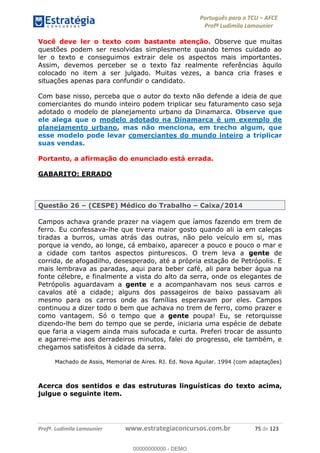 Português para o TCU AFCE
Profª Ludimila Lamounier
Profª. Ludimila Lamounier www.estrategiaconcursos.com.br 75 de 123
Você deve ler o texto com bastante atenção. Observe que muitas
questões podem ser resolvidas simplesmente quando temos cuidado ao
ler o texto e conseguimos extrair dele os aspectos mais importantes.
Assim, devemos perceber se o texto faz realmente referências àquilo
colocado no item a ser julgado. Muitas vezes, a banca cria frases e
situações apenas para confundir o candidato.
Com base nisso, perceba que o autor do texto não defende a ideia de que
comerciantes do mundo inteiro podem triplicar seu faturamento caso seja
adotado o modelo de planejamento urbano da Dinamarca. Observe que
ele alega que o modelo adotado na Dinamarca é um exemplo de
planejamento urbano, mas não menciona, em trecho algum, que
esse modelo pode levar comerciantes do mundo inteiro a triplicar
suas vendas.
Portanto, a afirmação do enunciado está errada.
GABARITO: ERRADO
Questão 26 (CESPE) Médico do Trabalho Caixa/2014
Campos achava grande prazer na viagem que íamos fazendo em trem de
ferro. Eu confessava-lhe que tivera maior gosto quando ali ia em caleças
tiradas a burros, umas atrás das outras, não pelo veículo em si, mas
porque ia vendo, ao longe, cá embaixo, aparecer a pouco e pouco o mar e
a cidade com tantos aspectos pinturescos. O trem leva a gente de
corrida, de afogadilho, desesperado, até a própria estação de Petrópolis. E
mais lembrava as paradas, aqui para beber café, ali para beber água na
fonte célebre, e finalmente a vista do alto da serra, onde os elegantes de
Petrópolis aguardavam a gente e a acompanhavam nos seus carros e
cavalos até a cidade; alguns dos passageiros de baixo passavam ali
mesmo para os carros onde as famílias esperavam por eles. Campos
continuou a dizer todo o bem que achava no trem de ferro, como prazer e
como vantagem. Só o tempo que a gente poupa! Eu, se retorquisse
dizendo-lhe bem do tempo que se perde, iniciaria uma espécie de debate
que faria a viagem ainda mais sufocada e curta. Preferi trocar de assunto
e agarrei-me aos derradeiros minutos, falei do progresso, ele também, e
chegamos satisfeitos à cidade da serra.
Machado de Assis, Memorial de Aires. RJ. Ed. Nova Aguilar. 1994 (com adaptações)
Acerca dos sentidos e das estruturas linguísticas do texto acima,
julgue o seguinte item.
00000000000
00000000000 - DEMO
 