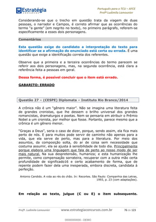 Português para o TCU AFCE
Profª Ludimila Lamounier
Profª. Ludimila Lamounier www.estrategiaconcursos.com.br 76 de 123
Considerando-se que o trecho em questão trata da viagem de duas
pessoas, o narrador e Campos, é correto afirmar que as ocorrências do
(em negrito no texto), no primeiro parágrafo, referem-se
especificamente a esses dois personagens.
Comentários
Esta questão exige do candidato a interpretação do texto para
identificar se a afirmação do enunciado está certa ou errada. É uma
questão que exige a identificação correta dos referentes.
Observe que a primeira e a terceira ocorrências do termo parecem se
referir aos dois personagens, mas, na segunda ocorrência, está clara a
referência feita a pessoas em geral.
Dessa forma, é possível concluir que o item está errado.
GABARITO: ERRADO
Questão 27 (CESPE) Diplomata Instituto Rio Branco/2014
de grandes cronistas, que lhe dessem o brilho universal dos grandes
romancistas, dramaturgos e poetas. Nem se pensaria em atribuir o Prêmio
Nobel a um cronista, por melhor que fosse. Portanto, parece mesmo que a
crônica é um gênero menor.
o caso de dizer, porque, sendo assim, ela fica mais
perto de nós. E para muitos pode servir de caminho não apenas para a
vida, que ela serve de perto, mas para a literatura. Por meio dos
assuntos, da composição solta, do ar de coisa sem necessidade que
costuma assumir, ela se ajusta à sensibilidade de todo dia. Principalmente
porque elabora uma linguagem que fala de perto ao nosso modo de ser
mais natural. Na sua despretensão, humaniza; e esta humanização lhe
permite, como compensação sorrateira, recuperar com a outra mão certa
profundidade de significado16 e certo acabamento de forma, que de
repente podem fazer dela uma inesperada, embora discreta, candidata à
perfeição.
Antonio Candido. A vida ao rés do chão. In: Recortes. São Paulo: Companhia das Letras,
1993, p. 23 (com adaptações).
Em relação ao texto, julgue (C ou E) o item subsequente.
00000000000
00000000000 - DEMO
 