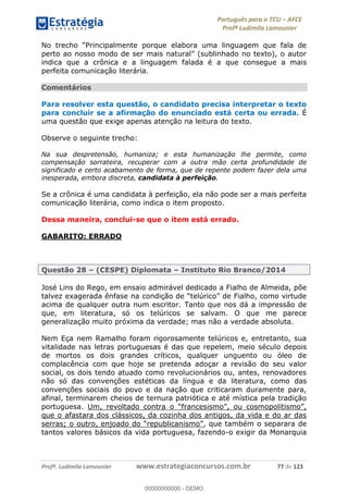 Português para o TCU AFCE
Profª Ludimila Lamounier
Profª. Ludimila Lamounier www.estrategiaconcursos.com.br 77 de 123
indica que a crônica e a linguagem falada é a que consegue a mais
perfeita comunicação literária.
Comentários
Para resolver esta questão, o candidato precisa interpretar o texto
para concluir se a afirmação do enunciado está certa ou errada. É
uma questão que exige apenas atenção na leitura do texto.
Observe o seguinte trecho:
Na sua despretensão, humaniza; e esta humanização lhe permite, como
compensação sorrateira, recuperar com a outra mão certa profundidade de
significado e certo acabamento de forma, que de repente podem fazer dela uma
inesperada, embora discreta, candidata à perfeição.
Se a crônica é uma candidata à perfeição, ela não pode ser a mais perfeita
comunicação literária, como indica o item proposto.
Dessa maneira, conclui-se que o item está errado.
GABARITO: ERRADO
Questão 28 (CESPE) Diplomata Instituto Rio Branco/2014
José Lins do Rego, em ensaio admirável dedicado a Fialho de Almeida, põe
acima de qualquer outra num escritor. Tanto que nos dá a impressão de
que, em literatura, só os telúricos se salvam. O que me parece
generalização muito próxima da verdade; mas não a verdade absoluta.
Nem Eça nem Ramalho foram rigorosamente telúricos e, entretanto, sua
vitalidade nas letras portuguesas é das que repelem, meio século depois
de mortos os dois grandes críticos, qualquer unguento ou óleo de
complacência com que hoje se pretenda adoçar a revisão do seu valor
social, os dois tendo atuado como revolucionários ou, antes, renovadores
não só das convenções estéticas da língua e da literatura, como das
convenções sociais do povo e da nação que criticaram duramente para,
afinal, terminarem cheios de ternura patriótica e até mística pela tradição
portuguesa. Um, revoltado contra o
que o afastara dos clássicos, da cozinha dos antigos, da vida e do ar das
, que também o separara de
tantos valores básicos da vida portuguesa, fazendo-o exigir da Monarquia
00000000000
00000000000 - DEMO
 