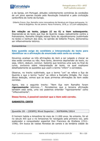 Português para o TCU AFCE
Profª Ludimila Lamounier
Profª. Ludimila Lamounier www.estrategiaconcursos.com.br 78 de 123
e da Igreja, em Portugal, atitudes violentamente contrárias às condições
de um povo apenas tocado pela Revolução Industrial e pela civilização
carbonífera do norte da Europa.
Gilberto Freyre. Eça, Ramalho como renovadores da literatura em língua portuguesa. In:
Alhos & Bugalhos. Rio de Janeiro: Nova Fronteira, 1978, p. 15 (com adaptações).
Em relação ao texto, julgue (C ou E) o item subsequente.
Depreende-se do texto que Eça de Queirós reagiu radicalmente contra o
francesismo, Ramalho Ortigão estava farto do republicanismo (sublinhado
no texto) e nenhum dos dois, na opinião de Gilberto Freyre, demonstrou
ser inflexivelmente telúrico.
Comentários
Esta questão exige do candidato a interpretação do texto para
identificar se a afirmação do enunciado está certa ou errada.
Devemos analisar as três afirmações do item a ser julgado e checar se
elas estão corretas ou não. Para tanto, devemos depreender do texto, ou
seja, inferir, deduzir, concluir. Saliento que teremos uma aula no final do
curso, exclusiva sobre interpretação de texto, na qual explicarei
detalhad
dessa dedução, vemos que as duas primeiras afirmações do item estão
corretas.
Nem Eça nem Ramalho foram
rigorosamente
Dessa forma, é possível concluir que o item está correto.
GABARITO: CERTO
Questão 29 (CESPE) Nível Superior SUFRAMA/2014
O homem habita a Amazônia há mais de 11.000 anos. No entanto, foi só
no século XVI que o rio Amazonas foi navegado pela primeira vez, pelo
explorador e conquistador espanhol Don Francisco de Orellana (1511-
1546). Em busca de vastas florestas de canela e da lendária cidade do
00000000000
00000000000 - DEMO
 
