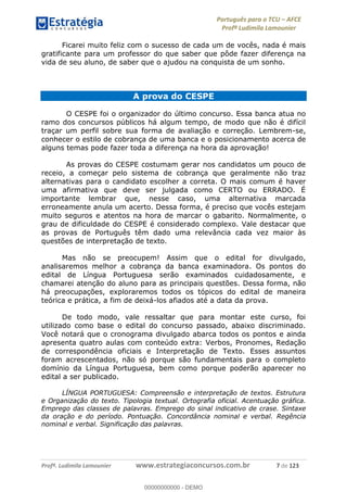 Português para o TCU AFCE
Profª Ludimila Lamounier
Profª. Ludimila Lamounier www.estrategiaconcursos.com.br 7 de 123
Ficarei muito feliz com o sucesso de cada um de vocês, nada é mais
gratificante para um professor do que saber que pôde fazer diferença na
vida de seu aluno, de saber que o ajudou na conquista de um sonho.
A prova do CESPE
O CESPE foi o organizador do último concurso. Essa banca atua no
ramo dos concursos públicos há algum tempo, de modo que não é difícil
traçar um perfil sobre sua forma de avaliação e correção. Lembrem-se,
conhecer o estilo de cobrança de uma banca e o posicionamento acerca de
alguns temas pode fazer toda a diferença na hora da aprovação!
As provas do CESPE costumam gerar nos candidatos um pouco de
receio, a começar pelo sistema de cobrança que geralmente não traz
alternativas para o candidato escolher a correta. O mais comum é haver
uma afirmativa que deve ser julgada como CERTO ou ERRADO. É
importante lembrar que, nesse caso, uma alternativa marcada
erroneamente anula um acerto. Dessa forma, é preciso que vocês estejam
muito seguros e atentos na hora de marcar o gabarito. Normalmente, o
grau de dificuldade do CESPE é considerado complexo. Vale destacar que
as provas de Português têm dado uma relevância cada vez maior às
questões de interpretação de texto.
Mas não se preocupem! Assim que o edital for divulgado,
analisaremos melhor a cobrança da banca examinadora. Os pontos do
edital de Língua Portuguesa serão examinados cuidadosamente, e
chamarei atenção do aluno para as principais questões. Dessa forma, não
há preocupações, exploraremos todos os tópicos do edital de maneira
teórica e prática, a fim de deixá-los afiados até a data da prova.
De todo modo, vale ressaltar que para montar este curso, foi
utilizado como base o edital do concurso passado, abaixo discriminado.
Você notará que o cronograma divulgado abarca todos os pontos e ainda
apresenta quatro aulas com conteúdo extra: Verbos, Pronomes, Redação
de correspondência oficiais e Interpretação de Texto. Esses assuntos
foram acrescentados, não só porque são fundamentais para o completo
domínio da Língua Portuguesa, bem como porque poderão aparecer no
edital a ser publicado.
LÍNGUA PORTUGUESA: Compreensão e interpretação de textos. Estrutura
e Organização do texto. Tipologia textual. Ortografia oficial. Acentuação gráfica.
Emprego das classes de palavras. Emprego do sinal indicativo de crase. Sintaxe
da oração e do período. Pontuação. Concordância nominal e verbal. Regência
nominal e verbal. Significação das palavras.
00000000000
00000000000 - DEMO
 