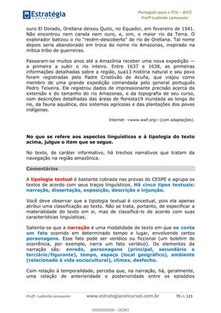 Português para o TCU AFCE
Profª Ludimila Lamounier
Profª. Ludimila Lamounier www.estrategiaconcursos.com.br 79 de 123
ouro El Dorado, Orellana deixou Quito, no Equador, em fevereiro de 1541.
Não encontrou nem canela nem ouro, e, sim, o maior rio da Terra. O
-
depois seria abandonado em troca do nome rio Amazonas, inspirado na
mítica tribo de guerreiras.
Passaram-se muitos anos até a Amazônia receber uma nova expedição
a primeira a subir o rio inteiro. Entre 1637 e 1638, as primeiras
informações detalhadas sobre a região, sua13 história natural e seu povo
foram registradas pelo Padre Cristóvão de Acuña, que viajou como
membro de uma grande expedição comandada pelo general português
Pedro Teixeira. Ele registrou dados de impressionante precisão acerca da
extensão e do tamanho do rio Amazonas, e da topografia de seu curso,
com descrições detalhadas das áreas de floresta19 inundada ao longo do
rio, da fauna aquática, dos sistemas agrícolas e das plantações dos povos
indígenas.
Internet: <www.wwf.org> (com adaptações).
No que se refere aos aspectos linguísticos e à tipologia do texto
acima, julgue o item que se segue.
No texto, de caráter informativo, há trechos narrativos que tratam da
navegação na região amazônica.
Comentários
A tipologia textual é bastante cobrada nas provas do CESPE e agrupa os
textos de acordo com seus traços linguísticos. Há cinco tipos textuais:
narração, dissertação, exposição, descrição e injunção.
Você deve observar que a tipologia textual é conceitual, pois ela apenas
atribui uma classificação ao texto. Não se trata, portanto, de especificar a
materialidade do texto em si, mas de classificá-lo de acordo com suas
características linguísticas.
Salienta-se que a narração é uma modalidade de texto em que se conta
um fato ocorrido em determinado tempo e lugar, envolvendo certos
personagens. Esse fato pode ser verídico ou ficcional (um boletim de
ocorrência, por exemplo, narra um fato verídico). Os elementos da
narração são: enredo, personagens (principal, secundário e
terciário/figurante), tempo, espaço (local geográfico), ambiente
(relacionado à vida sociocultural), clímax, desfecho.
Com relação à temporalidade, perceba que, na narração, há, geralmente,
uma relação de anterioridade e posterioridade entre os episódios
00000000000
00000000000 - DEMO
 
