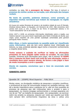 Português para o TCU AFCE
Profª Ludimila Lamounier
Profª. Ludimila Lamounier www.estrategiaconcursos.com.br 80 de 123
contados; ou seja, há a passagem do tempo. Por isso, é comum a
presença de muitos verbos na narração, com alteração dos tempos
verbais.
No texto da questão, podemos destacar, como exemplo, os
seguintes trechos narrativos que tratam da navegação na região
amazônica:
Em busca de vastas florestas de canela e da lendária cidade do ouro El Dorado,
Orellana deixou Quito, no Equador, em fevereiro de 1541. Não encontrou nem
canela nem ouro, e, sim, o maior rio da Terra. O explorador batizou o rio
- Orellana.
Entre 1637 e 1638, as primeiras informações detalhadas sobre a região, sua
história natural e seu povo foram registradas pelo Padre Cristóvão de Acuña, que
viajou como membro de uma grande expedição comandada pelo general
português Pedro Teixeira.
Além disso, o texto apresentado na questão pode ser classificado
como informativo, pois ele tem como objetivo levar informação aos
leitores, ou seja, pretende abordar algum tema e transmitir conhecimento
a respeito desse tema.
Tenha sempre o cuidado de verificar se todas as afirmações
presentes no item julgado estão certas ou erradas. No caso desta
questão, tínhamos duas afirmações para julgar, não é mesmo? O CESPE
tem o costume de fazer itens com mais de uma afirmação, assim o
candidato deve estar sempre atento, de forma a não julgar o item
de modo incompleto e errar a questão.
Diante do exposto, concluímos que o item do enunciado está
correto.
GABARITO: CERTO
Questão 30 (CESPE) Nível Superior FUB/2014
Muitas vezes, na divulgação midiática de pesquisas e projetos científicos,
o profissional da área de comunicação tropeça em questões teóricas, não
dá a devida importância para a pesquisa em si, põe em foco questões do
processo de pesquisa que são irrelevantes para o projeto e para o
pesquisador, ou mesmo propaga conhecimentos e crenças populares em
sobre seu projeto ou pesquisa, esquece por vezes que aqueles que lerão
nem sempre têm conhecimento linguístico da área e utiliza uma
00000000000
00000000000 - DEMO
 