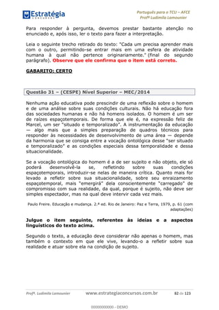 Português para o TCU AFCE
Profª Ludimila Lamounier
Profª. Ludimila Lamounier www.estrategiaconcursos.com.br 82 de 123
Para responder à pergunta, devemos prestar bastante atenção no
enunciado e, após isso, ler o texto para fazer a interpretação.
Leia o seguinte trecho retirado do texto: "Cada um precisa aprender mais
com o outro, permitindo-se entrar mais em uma esfera de atividade
humana à qual não pertence originariamente." (final do segundo
parágrafo). Observe que ele confirma que o item está correto.
GABARITO: CERTO
Questão 31 (CESPE) Nível Superior MEC/2014
Nenhuma ação educativa pode prescindir de uma reflexão sobre o homem
e de uma análise sobre suas condições culturais. Não há educação fora
das sociedades humanas e não há homens isolados. O homem é um ser
de raízes espaçotemporais. De forma que ele é, na expressão feliz de
algo mais que a simples preparação de quadros técnicos para
responder às necessidades de desenvolvimento de uma área depende
da harmonia que se consiga entre a voc
situacionalidade.
Se a vocação ontológica do homem é a de ser sujeito e não objeto, ele só
poderá desenvolvê-la se, refletindo sobre suas condições
espaçotemporais, introduzir-se nelas de maneira crítica. Quanto mais for
levado a refletir sobre sua situacionalidade, sobre seu enraizamento
compromisso com sua realidade, da qual, porque é sujeito, não deve ser
simples espectador, mas na qual deve intervir cada vez mais.
Paulo Freire. Educação e mudança. 2.ª ed. Rio de Janeiro: Paz e Terra, 1979, p. 61 (com
adaptações)
Julgue o item seguinte, referentes às ideias e a aspectos
linguísticos do texto acima.
Segundo o texto, a educação deve considerar não apenas o homem, mas
também o contexto em que ele vive, levando-o a refletir sobre sua
realidade e atuar sobre ela na condição de sujeito.
00000000000
00000000000 - DEMO
 