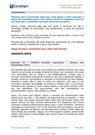 Português para o TCU AFCE
Profª Ludimila Lamounier
Profª. Ludimila Lamounier www.estrategiaconcursos.com.br 83 de 123
Comentários
Observe que o enunciado pede que você julgue o item segundo o
texto. Em questões assim, uma leitura atenta e cuidadosa costuma
ser tudo que o candidato necessita para marcar ponto.
Vamos, então, procurar algo que nos ajude a confirmar ou não a
afirmação contida no enunciado. Leia atentamente o início do primeiro
parágrafo:
Nenhuma ação educativa pode prescindir de uma reflexão sobre o homem e de
uma análise sobre suas condições culturais.
Perceba que a educação não pode dispensar (prescindir) de uma reflexão
sobre o homem, exatamente o que o item afirma.
Dessa maneira, concluímos que o item está correto.
GABARITO: CERTO
Questão 32 (CESPE) Analista Legislativo Câmara dos
Deputados/2014
Em episódio que não sei mais se se estuda na História do Brasil, pois nem
mesmo sei se ainda se estuda História do Brasil, nos contavam, às vezes
com admiração, que D. Pedro, o da Independência, irritado com a
primeira Assembleia Constituinte brasileira, por ele considerada folgada e
ousada, encerrou a brincadeira e outorgou a Constituição do novo Estado.
Decerto a razão não é esta, é antes um sintoma, mas vejo aí um
momento exemplar da tradição de encarar o Estado (que, na conversa,
como nosso mestre e os nossos direitos como
por ele dadivados. Os governantes não são mandatários ou
representantes nossos, mas patrões ou chefes.
Claro, há muito que discutir sobre o conceito de praticamente cada
palavra que vou usar isto sempre, de alguma forma, é possível , mas
vamos fingir que existe consenso sobre elas, não há de fazer muito mal
agora. Nunca, de fato, tivemos democracia. E a República não trouxe
nenhuma mudança efetivamente básica para o povo brasileiro, nenhuma
revolução ou movimento o fez. Tudo continua como era dantes, só que os
defeitos, digamos, de fábrica, vão piorando com o tempo e ficam cada vez
mais difíceis de consertar. Alguns, na minha lúgubre opinião, jamais terão
reparo, até porque a Humanidade, pelo menos como a conhecemos, deve
acabar antes.
00000000000
00000000000 - DEMO
 
