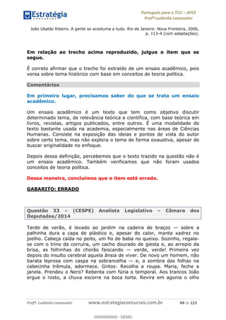 Português para o TCU AFCE
Profª Ludimila Lamounier
Profª. Ludimila Lamounier www.estrategiaconcursos.com.br 84 de 123
João Ubaldo Ribeiro. A gente se acostuma a tudo. Rio de Janeiro: Nova Fronteira, 2006,
p. 113-4 (com adaptações).
Em relação ao trecho acima reproduzido, julgue o item que se
segue.
É correto afirmar que o trecho foi extraído de um ensaio acadêmico, pois
versa sobre tema histórico com base em conceitos de teoria política.
Comentários
Em primeiro lugar, precisamos saber do que se trata um ensaio
acadêmico.
Um ensaio acadêmico é um texto que tem como objetivo discutir
determinado tema, de relevância teórica e científica, com base teórica em
livros, revistas, artigos publicados, entre outros. É uma modalidade de
texto bastante usada na academia, especialmente nas áreas de Ciências
Humanas. Consiste na exposição das ideias e pontos de vista do autor
sobre certo tema, mas não explora o tema de forma exaustiva, apesar de
buscar originalidade no enfoque.
Depois dessa definição, percebemos que o texto trazido na questão não é
um ensaio acadêmico. Também verificamos que não foram usados
conceitos de teoria política.
Dessa maneira, concluímos que o item está errado.
GABARITO: ERRADO
Questão 33 (CESPE) Analista Legislativo Câmara dos
Deputados/2014
Tarde de verão, é levado ao jardim na cadeira de braços sobre a
palhinha dura a capa de plástico e, apesar do calor, manta xadrez no
joelho. Cabeça caída no peito, um fio de baba no queixo. Sozinho, regala-
se com o trino da corruíra, um cacho dourado de giesta e, ao arrepio da
brisa, as folhinhas do chorão faiscando verde, verde! Primeira vez
depois do insulto cerebral aquela ânsia de viver. De novo um homem, não
barata leprosa com caspa na sobrancelha e, a sombra das folhas na
cabecinha trêmula, adormece. Gritos: Recolha a roupa. Maria, feche a
janela. Prendeu o Nero? Rebenta com fúria o temporal. Aos trancos João
ergue o rosto, a chuva escorre na boca torta. Revira em agonia o olho
00000000000
00000000000 - DEMO
 