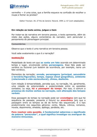 Português para o TCU AFCE
Profª Ludimila Lamounier
Profª. Ludimila Lamounier www.estrategiaconcursos.com.br 85 de 123
vermelho é uma coisa, que a família esquece na confusão de recolher a
roupa e fechar as janelas?
Dalton Trevisan. Ah, é? Rio de Janeiro: Record, 1994. p. 67 (com adaptações).
Em relação ao texto acima, julgue o item
Por tratar-se de narrativa em terceira pessoa, o texto apresenta, além do
relato das ações, alguns comentários do narrador, sem perscrutar o
pensamento do personagem principal.
Comentários
Observe que o texto é uma narrativa em terceira pessoa.
Você sabe exatamente o que é a narração?
NARRAÇÃO
Modalidade de texto em que se conta um fato ocorrido em determinado
tempo e lugar, envolvendo certos personagens. Esse fato pode ser
verídico ou ficcional (um boletim de ocorrência, por exemplo, narra um
fato verídico).
Elementos da narração: enredo, personagens (principal, secundário
e terciário/figurante), tempo, espaço (local geográfico), ambiente
(relacionado à vida sociocultural), clímax, desfecho.
Com relação à temporalidade, perceba que, na narração, há, geralmente,
uma relação de anterioridade e posterioridade entre os episódios
contados; ou seja, há a passagem do tempo. Por isso, é comum a
presença de muitos verbos na narração, com alteração dos tempos
verbais.
Essa passagem do tempo na narração pode ser cronológica (em que há
sequência de passado, presente e futuro) ou anacrônica (em que a
passagem entre os tempos se dá de forma não sequencial). É o tipo
predominante nos seguintes gêneros: conto, fábula, crônica, romance,
novela, depoimento, anedota, apólogo, parábola, etc.
Para resolver esta questão, é fundamental sabermos o significado
da nvestigar ou averiguar de
maneira minuciosa.
00000000000
00000000000 - DEMO
 