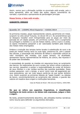 Português para o TCU AFCE
Profª Ludimila Lamounier
Profª. Ludimila Lamounier www.estrategiaconcursos.com.br 86 de 123
Assim, vemos que a afirmação contida no enunciado está errada, pois o
texto apresenta, além do relato das ações, alguns comentários do
narrador, e perscruta o pensamento do personagem principal.
Dessa forma, o item está errado.
GABARITO: ERRADO
Questão 34 (CESPE) Nível Superior CAIXA/2014
As primeiras moedas, peças representando valores, geralmente em metal,
surgiram na Lídia (atual Turquia), no século VII a.C. As características que
se desejava ressaltar eram transportadas para as peças por meio da
pancada de um objeto pesado, em primitivos cunhos. Com o surgimento
da cunhagem a martelo e o uso de metais nobres, como o ouro e a prata,
os signos monetários passaram a ser valorizados também pela nobreza
dos metais neles empregados.
Embora a evolução dos tempos tenha levado à substituição do ouro e da
prata por metais menos raros ou suas ligas, preservou-se, com o passar
dos séculos, a associação dos atributos de beleza e expressão cultural ao
valor monetário das moedas, que quase sempre, na atualidade,
apresentam figuras representativas da história, da cultura, das riquezas e
do poder das sociedades.
A necessidade de guardar as moedas em segurança levou ao surgimento
dos bancos. Os negociantes de ouro e prata, por terem cofres e guardas a
seu serviço, passaram a aceitar a responsabilidade de cuidar do dinheiro
de seus clientes e a dar recibos escritos das quantias guardadas. Esses
recibos passaram, com o tempo, a servir como meio de pagamento por
seus possuidores, por ser mais seguro portá-los do que portar dinheiro
de banco; concomitantemente ao surgimento das cédulas, a guarda dos
valores em espécie dava origem a instituições bancárias.
Casa da Moeda do Brasil: 290 anos de História, 1694/1984.
No que se refere aos aspectos linguísticos, à classificação
tipológica do texto acima e às ideias nele expressas, julgue o item
a seguir.
No texto, predominantemente descritivo, são utilizados trechos narrativos
como recurso para defender os argumentos elencados.
00000000000
00000000000 - DEMO
 