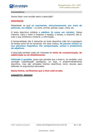 Português para o TCU AFCE
Profª Ludimila Lamounier
Profª. Ludimila Lamounier www.estrategiaconcursos.com.br 87 de 123
Comentários
Vamos fazer uma revisão sobre a descrição?
DESCRIÇÃO
Modalidade na qual se representa, minuciosamente, por meio de
palavras, um objeto ou cena, animal, pessoa, lugar, coisa, etc.
O texto descritivo enfatiza o estático (é como um retrato). Dessa
maneira, induz o leitor a imaginar o espaço, o tempo, o costume, isto é,
tudo o que ambienta a história, a informação.
A temporalidade não é relevante no texto descritivo (não há a passagem
do tempo como há na narrativa). Por esse motivo, há poucos verbos na
sua estrutura linguística. Em compensação, vemos o predomínio
de adjetivos.
A descrição também pode ser chamada de texto de caracterização, de
adjetivação ou de detalhamento.
Voltando à questão, quero que perceba que o texto é, na verdade, uma
narração (classificação tipológica), ou seja, é predominantemente
descritivo, mas são utilizados trechos descritivos como recurso para
defender os argumentos elencados.
Dessa forma, verificamos que o item está errado.
GABARITO: ERRADO
00000000000
00000000000 - DEMO
 