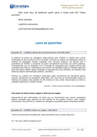 Português para o TCU AFCE
Profª Ludimila Lamounier
Profª. Ludimila Lamounier www.estrategiaconcursos.com.br 8 de 123
Dito tudo isso, já podemos partir para a nossa aula 00! Todos
prontos?
Bons estudos,
Ludimila Lamounier
prof.ludimila.estrategia@gmail.com
LISTA DE QUESTÕES
Questão 01 (CESPE) Oficial de Controle Externo TCE-RS/2013
O sistema de banco de milhagens desenvolvido pelo TCE/RS é modelo para outras
instituições no Rio Grande do Sul e no Brasil. O banco de registro de milhagens utiliza os
créditos de passagens aéreas custeadas com recursos públicos. De acordo com o
presidente do TCE/RS, a proposta irá gerar considerável economia aos cofres públicos.
custeadas pelo tesouro, entendemos que devem ser adotadas todas as medidas possíveis
para que esses créditos sejam utilizados na aquisição de novos bilhetes, em benefício dos
Prêmios ou créditos de milhagens oferecidos pelas companhias de transporte aéreo,
quando resultantes de passagens adquiridas com recursos da administração direta ou
indireta de qualquer dos poderes do Rio Grande do Sul, serão incorporados ao erário e
utilizados apenas em missões oficiais.
Internet: <www1.tce.gov.br/portal> (com adaptações).
Com base no texto acima, julgue o item que se segue.
Depreende-se das informações do texto que os funcionários que usarem passagens
aéreas custeadas pelo governo do Rio Grande do Sul podem usufruir, para viagens
particulares, dos prêmios ou créditos de milhagens concedidos pelas companhias aéreas.
Questão 02 - (CESPE) Todos os cargos - MS/2013
Trecho de entrevista concedida por Lígia Giovanella (LG) à revista Veja (VJ).
VJ Por que o Brasil investe pouco?
00000000000
00000000000 - DEMO
 