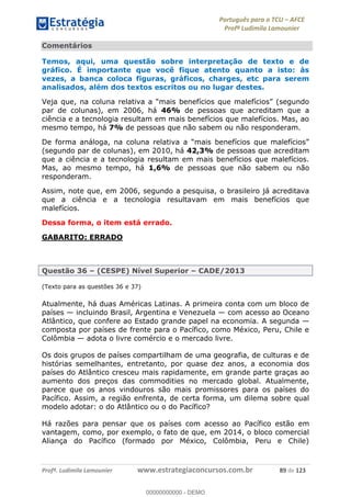 Português para o TCU AFCE
Profª Ludimila Lamounier
Profª. Ludimila Lamounier www.estrategiaconcursos.com.br 89 de 123
Comentários
Temos, aqui, uma questão sobre interpretação de texto e de
gráfico. É importante que você fique atento quanto a isto: às
vezes, a banca coloca figuras, gráficos, charges, etc para serem
analisados, além dos textos escritos ou no lugar destes.
Veja que, na coluna relativa a
par de colunas), em 2006, há 46% de pessoas que acreditam que a
ciência e a tecnologia resultam em mais benefícios que malefícios. Mas, ao
mesmo tempo, há 7% de pessoas que não sabem ou não responderam.
De forma
(segundo par de colunas), em 2010, há 42,3% de pessoas que acreditam
que a ciência e a tecnologia resultam em mais benefícios que malefícios.
Mas, ao mesmo tempo, há 1,6% de pessoas que não sabem ou não
responderam.
Assim, note que, em 2006, segundo a pesquisa, o brasileiro já acreditava
que a ciência e a tecnologia resultavam em mais benefícios que
malefícios.
Dessa forma, o item está errado.
GABARITO: ERRADO
Questão 36 (CESPE) Nível Superior CADE/2013
(Texto para as questões 36 e 37)
Atualmente, há duas Américas Latinas. A primeira conta com um bloco de
países incluindo Brasil, Argentina e Venezuela com acesso ao Oceano
Atlântico, que confere ao Estado grande papel na economia. A segunda
composta por países de frente para o Pacífico, como México, Peru, Chile e
Colômbia adota o livre comércio e o mercado livre.
Os dois grupos de países compartilham de uma geografia, de culturas e de
histórias semelhantes, entretanto, por quase dez anos, a economia dos
países do Atlântico cresceu mais rapidamente, em grande parte graças ao
aumento dos preços das commodities no mercado global. Atualmente,
parece que os anos vindouros são mais promissores para os países do
Pacífico. Assim, a região enfrenta, de certa forma, um dilema sobre qual
modelo adotar: o do Atlântico ou o do Pacífico?
Há razões para pensar que os países com acesso ao Pacífico estão em
vantagem, como, por exemplo, o fato de que, em 2014, o bloco comercial
Aliança do Pacífico (formado por México, Colômbia, Peru e Chile)
00000000000
00000000000 - DEMO
 