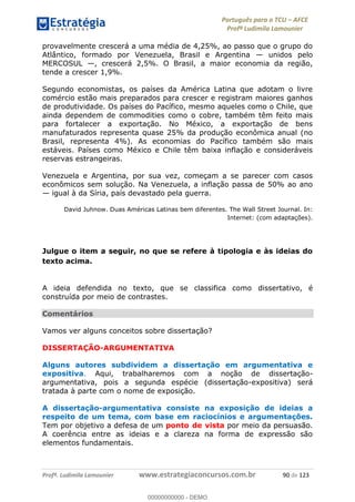 Português para o TCU AFCE
Profª Ludimila Lamounier
Profª. Ludimila Lamounier www.estrategiaconcursos.com.br 90 de 123
provavelmente crescerá a uma média de 4,25%, ao passo que o grupo do
Atlântico, formado por Venezuela, Brasil e Argentina unidos pelo
MERCOSUL , crescerá 2,5%. O Brasil, a maior economia da região,
tende a crescer 1,9%.
Segundo economistas, os países da América Latina que adotam o livre
comércio estão mais preparados para crescer e registram maiores ganhos
de produtividade. Os países do Pacífico, mesmo aqueles como o Chile, que
ainda dependem de commodities como o cobre, também têm feito mais
para fortalecer a exportação. No México, a exportação de bens
manufaturados representa quase 25% da produção econômica anual (no
Brasil, representa 4%). As economias do Pacífico também são mais
estáveis. Países como México e Chile têm baixa inflação e consideráveis
reservas estrangeiras.
Venezuela e Argentina, por sua vez, começam a se parecer com casos
econômicos sem solução. Na Venezuela, a inflação passa de 50% ao ano
igual à da Síria, país devastado pela guerra.
David Juhnow. Duas Américas Latinas bem diferentes. The Wall Street Journal. In:
Internet: (com adaptações).
Julgue o item a seguir, no que se refere à tipologia e às ideias do
texto acima.
A ideia defendida no texto, que se classifica como dissertativo, é
construída por meio de contrastes.
Comentários
Vamos ver alguns conceitos sobre dissertação?
DISSERTAÇÃO-ARGUMENTATIVA
Alguns autores subdividem a dissertação em argumentativa e
expositiva. Aqui, trabalharemos com a noção de dissertação-
argumentativa, pois a segunda espécie (dissertação-expositiva) será
tratada à parte com o nome de exposição.
A dissertação-argumentativa consiste na exposição de ideias a
respeito de um tema, com base em raciocínios e argumentações.
Tem por objetivo a defesa de um ponto de vista por meio da persuasão.
A coerência entre as ideias e a clareza na forma de expressão são
elementos fundamentais.
00000000000
00000000000 - DEMO
 