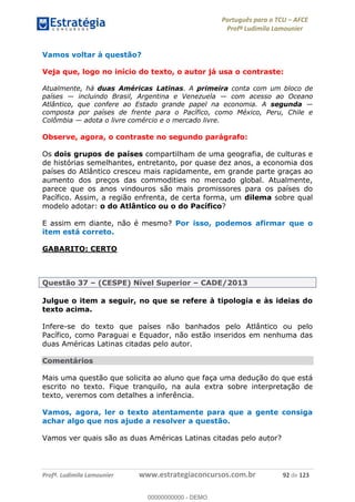 Português para o TCU AFCE
Profª Ludimila Lamounier
Profª. Ludimila Lamounier www.estrategiaconcursos.com.br 92 de 123
Vamos voltar à questão?
Veja que, logo no início do texto, o autor já usa o contraste:
Atualmente, há duas Américas Latinas. A primeira conta com um bloco de
países incluindo Brasil, Argentina e Venezuela com acesso ao Oceano
Atlântico, que confere ao Estado grande papel na economia. A segunda
composta por países de frente para o Pacífico, como México, Peru, Chile e
Colômbia adota o livre comércio e o mercado livre.
Observe, agora, o contraste no segundo parágrafo:
Os dois grupos de países compartilham de uma geografia, de culturas e
de histórias semelhantes, entretanto, por quase dez anos, a economia dos
países do Atlântico cresceu mais rapidamente, em grande parte graças ao
aumento dos preços das commodities no mercado global. Atualmente,
parece que os anos vindouros são mais promissores para os países do
Pacífico. Assim, a região enfrenta, de certa forma, um dilema sobre qual
modelo adotar: o do Atlântico ou o do Pacífico?
E assim em diante, não é mesmo? Por isso, podemos afirmar que o
item está correto.
GABARITO: CERTO
Questão 37 (CESPE) Nível Superior CADE/2013
Julgue o item a seguir, no que se refere à tipologia e às ideias do
texto acima.
Infere-se do texto que países não banhados pelo Atlântico ou pelo
Pacífico, como Paraguai e Equador, não estão inseridos em nenhuma das
duas Américas Latinas citadas pelo autor.
Comentários
Mais uma questão que solicita ao aluno que faça uma dedução do que está
escrito no texto. Fique tranquilo, na aula extra sobre interpretação de
texto, veremos com detalhes a inferência.
Vamos, agora, ler o texto atentamente para que a gente consiga
achar algo que nos ajude a resolver a questão.
Vamos ver quais são as duas Américas Latinas citadas pelo autor?
00000000000
00000000000 - DEMO
 
