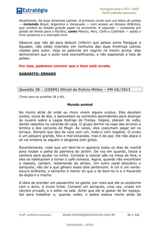 Português para o TCU AFCE
Profª Ludimila Lamounier
Profª. Ludimila Lamounier www.estrategiaconcursos.com.br 93 de 123
Atualmente, há duas Américas Latinas. A primeira conta com um bloco de países
incluindo Brasil, Argentina e Venezuela com acesso ao Oceano Atlântico,
que confere ao Estado grande papel na economia. A segunda composta por
países de frente para o Pacífico, como México, Peru, Chile e Colômbia adota o
livre comércio e o mercado livre.
Observe que não dá para deduzir (inferir) que países como Paraguai e
Equador, não estão inseridos em nenhuma das duas Américas Latinas
citadas pelo autor. Veja as palavras em negrito no trecho acima: elas
demonstram que o autor está exemplificando, e não esgotando a lista de
países.
Por isso, podemos concluir que o item está errado.
GABARITO: ERRADO
Questão 38 (CESPE) Oficial da Polícia Militar PM-CE/2013
(Texto para as questões 38 a 40)
Mundo animal
No morro atrás de onde eu moro vivem alguns urubus. Eles decolam
juntos, cerca de dez, e aproveitam as correntes ascendentes para alcançar
as nuvens sobre a Lagoa Rodrigo de Freitas. Depois, planam de volta,
dando rasantes na varanda de casa. O grupo dorme na copa das árvores e
lembra o dos carcarás do Mogli. Às vezes, eles costumam pegar sol no
terraço. Sempre que dou de cara com um, trato-o com respeito. O urubu
é um pássaro grande, feio e mal-encarado, mas é da paz. Ele não ataca e
só vai embora se alguém o afugenta com gritos.
Recentemente, notei que um bem-te-vi aparecia todos os dias de manhã
para roubar a palha da palmeira do jardim. De vez em quando, trazia a
senhora para ajudar no ninho. Comecei a colocar pão na mesa de fora, e
eles se habituaram a tomar o café conosco. Agora, quando não encontram
o repasto, cantam, reclamando do atraso. Um outro casal descobriu o
banquete, não sei a que gênero esses dois pertencem. A cor é um verde-
escuro brilhante, o tamanho é menor do que o do bem-te-vi e o Pavarotti
da dupla é o macho.
A ideia de prender um passarinho na gaiola, por mais que ele se acostume
com o dono, é muito triste. Comprei um periquito, uma vez, criado em
cárcere privado, e o soltei na sala. Achei que ele ia gostar de ter espaço.
Saí para trabalhar e, quando voltei, o pobre estava morto atrás da
00000000000
00000000000 - DEMO
 