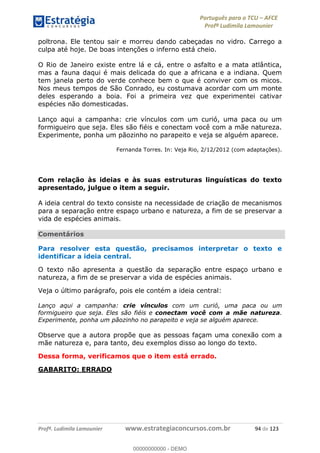 Português para o TCU AFCE
Profª Ludimila Lamounier
Profª. Ludimila Lamounier www.estrategiaconcursos.com.br 94 de 123
poltrona. Ele tentou sair e morreu dando cabeçadas no vidro. Carrego a
culpa até hoje. De boas intenções o inferno está cheio.
O Rio de Janeiro existe entre lá e cá, entre o asfalto e a mata atlântica,
mas a fauna daqui é mais delicada do que a africana e a indiana. Quem
tem janela perto do verde conhece bem o que é conviver com os micos.
Nos meus tempos de São Conrado, eu costumava acordar com um monte
deles esperando a boia. Foi a primeira vez que experimentei cativar
espécies não domesticadas.
Lanço aqui a campanha: crie vínculos com um curió, uma paca ou um
formigueiro que seja. Eles são fiéis e conectam você com a mãe natureza.
Experimente, ponha um pãozinho no parapeito e veja se alguém aparece.
Fernanda Torres. In: Veja Rio, 2/12/2012 (com adaptações).
Com relação às ideias e às suas estruturas linguísticas do texto
apresentado, julgue o item a seguir.
A ideia central do texto consiste na necessidade de criação de mecanismos
para a separação entre espaço urbano e natureza, a fim de se preservar a
vida de espécies animais.
Comentários
Para resolver esta questão, precisamos interpretar o texto e
identificar a ideia central.
O texto não apresenta a questão da separação entre espaço urbano e
natureza, a fim de se preservar a vida de espécies animais.
Veja o último parágrafo, pois ele contém a ideia central:
Lanço aqui a campanha: crie vínculos com um curió, uma paca ou um
formigueiro que seja. Eles são fiéis e conectam você com a mãe natureza.
Experimente, ponha um pãozinho no parapeito e veja se alguém aparece.
Observe que a autora propõe que as pessoas façam uma conexão com a
mãe natureza e, para tanto, deu exemplos disso ao longo do texto.
Dessa forma, verificamos que o item está errado.
GABARITO: ERRADO
00000000000
00000000000 - DEMO
 