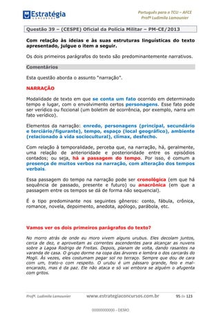 Português para o TCU AFCE
Profª Ludimila Lamounier
Profª. Ludimila Lamounier www.estrategiaconcursos.com.br 95 de 123
Questão 39 (CESPE) Oficial da Polícia Militar PM-CE/2013
Com relação às ideias e às suas estruturas linguísticas do texto
apresentado, julgue o item a seguir.
Os dois primeiros parágrafos do texto são predominantemente narrativos.
Comentários
NARRAÇÃO
Modalidade de texto em que se conta um fato ocorrido em determinado
tempo e lugar, com o envolvimento certos personagens. Esse fato pode
ser verídico ou ficcional (um boletim de ocorrência, por exemplo, narra um
fato verídico).
Elementos da narração: enredo, personagens (principal, secundário
e terciário/figurante), tempo, espaço (local geográfico), ambiente
(relacionado à vida sociocultural), clímax, desfecho.
Com relação à temporalidade, perceba que, na narração, há, geralmente,
uma relação de anterioridade e posterioridade entre os episódios
contados; ou seja, há a passagem do tempo. Por isso, é comum a
presença de muitos verbos na narração, com alteração dos tempos
verbais.
Essa passagem do tempo na narração pode ser cronológica (em que há
sequência de passado, presente e futuro) ou anacrônica (em que a
passagem entre os tempos se dá de forma não sequencial).
É o tipo predominante nos seguintes gêneros: conto, fábula, crônica,
romance, novela, depoimento, anedota, apólogo, parábola, etc.
Vamos ver os dois primeiros parágrafos do texto?
No morro atrás de onde eu moro vivem alguns urubus. Eles decolam juntos,
cerca de dez, e aproveitam as correntes ascendentes para alcançar as nuvens
sobre a Lagoa Rodrigo de Freitas. Depois, planam de volta, dando rasantes na
varanda de casa. O grupo dorme na copa das árvores e lembra o dos carcarás do
Mogli. Às vezes, eles costumam pegar sol no terraço. Sempre que dou de cara
com um, trato-o com respeito. O urubu é um pássaro grande, feio e mal-
encarado, mas é da paz. Ele não ataca e só vai embora se alguém o afugenta
com gritos.
00000000000
00000000000 - DEMO
 