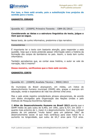 Português para o TCU AFCE
Profª Ludimila Lamounier
Profª. Ludimila Lamounier www.estrategiaconcursos.com.br 98 de 123
Por isso, o item está errado, pois a substituição traz prejuízo de
sentido para o texto.
GABARITO: ERRADO
Questão 42 (CESPE) Primeiro-Tenente CBM-CE/2013
Considerando as ideias e a estrutura linguística do texto, julgue o
item que se segue.
Nesse texto, de cunho informativo, predomina o tipo narrativo.
Comentários
É importante ler o texto com bastante atenção, para responder a esta
questão. Veja que o texto pretende passar informação sobre a história da
formação dos corpos de bombeiros no país. Assim, o texto tem cunho
informativo.
Também percebemos que, ao contar essa história, o autor se vale da
narração, não é mesmo?
Dessa maneira, verificamos que o item está correto.
GABARITO: CERTO
Questão 43 (CESPE) Analista Técnico MDIC/2013
Os municípios do Brasil alcançaram, em média, um índice de
desenvolvimento humano municipal (IDHM) alto, graças a avanços em
educação, renda e expectativa de vida nos últimos vinte anos.
Mas o país ainda registra consideráveis atrasos educacionais, de acordo
com dados divulgados pela Organização das Nações Unidas e pelo
Instituto de Pesquisa Econômica Aplicada.
O Atlas do Desenvolvimento Humano no Brasil 2013 aponta que o
IDHM médio do país subiu de 0,493, em 1991, para 0,727, em 2010
quanto mais próximo de 1, maior é o desenvolvimento. Com isso, o Brasil
desenvolvimento social. O que mais contribuiu para esse índice foi o
aumento na longevidade, que subiu de 64,7 anos para 73,9 anos.
00000000000
00000000000 - DEMO
 