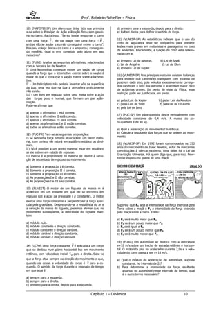 Prof. Fabricio Scheffer - Física 
Capítulo 1 - Dinâmica 10 
10) (MAPOFEI-SP) Um aluno que tinha tido sua primeira 
aula sobre o Princípio de Ação e Reação ficou sem gasoli-na 
no carro. Raciocinou: “Se eu tentar empurrar o carro 
com uma força 
F 
, ele vai reagir com uma força  
F 
, 
ambas vão se anular e eu não conseguirei mover o carro”. 
Mas seu colega desceu do carro e o empurrou, conseguin-do 
movê-lo. Qual o erro cometido pelo aluno em seu 
raciocínio? 
11) (FURG) Analise as seguintes afirmativas, relacionadas 
com a terceira Lei de Newton. 
I- Uma locomotiva consegue mover um vagão de carga 
quando a força que a locomotiva exerce sobre o vagão é 
maior do que a força que o vagão exerce sobre a locomo-tiva. 
II - Um helicóptero não poderia levantar vôo na superfície 
da Lua, uma vez que na Lua a atmosfera praticamente 
não existe. 
III - Um livro em repouso sobre uma mesa sofre a ação 
das forças peso e normal, que formam um par ação-reação. 
Pode-se afirmar que 
a) apenas a afirmativa I está correta. 
b) apenas a afirmativa II está correta. 
c) apenas a afirmativa III está correta. 
d) apenas as afirmativas I e II estão corretas. 
e) todas as afirmativas estão corretas. 
12) (PUC-PR) Tem-se as seguintes proposições: 
I) Se nenhuma força externa atuar sobre um ponto mate-rial, 
com certeza ele estará em equilíbrio estático ou dinâ-mico. 
II) Só é possível a um ponto material estar em equilíbrio 
se ele estiver em estado de repouso. 
III Inércia é a propriedade da matéria de resistir à varia-ção 
de seu estado de repouso ou movimento. 
a) Somente a proposição I é correta. 
b) Somente a proposição II é correta. 
c) Somente a proposição III é correta. 
d) As proposições I e II são corretas. 
e) As proposições I e III são corretas. 
13) (FUVEST) O motor de um foguete de massa m é 
acelerado em um instante em que ele se encontra em 
repouso sob a ação da gravidade ( 
 
g constante). O motor 
exerce uma força constante e perpendicular à força exer-cida 
pela gravidade. Desprezando-se a resistência do ar e 
a variação da massa do foguete, podemos afirmar que, no 
movimento subseqüente, a velocidade do foguete man-tém: 
a) módulo nulo. 
b) módulo constante e direção constante. 
c) módulo constante e direção variável. 
d) módulo variável e direção constante. 
e) módulo variável e direção variável. 
14) (UCPel) Uma força constante 
F 
é aplicada a um corpo 
que se desloca num plano horizontal liso em movimento 
retilíneo, com velocidade inicial 
v 
o para a direita. Sabe-se 
que a força atua sempre na direção do movimento e que, 
quando ela cessa, a velocidade do corpo é 
v 
para a es-querda. 
O sentido da força durante o intervalo de tempo 
em que atua é 
a) sempre para a esquerda. 
b) sempre para a direita. 
c) primeiro para a direita, depois para a esquerda. 
d) primeiro para a esquerda, depois para a direita. 
e) Faltam dados para definir o sentido da força. 
15) (VUNESP-SP) As estatísticas indicam que o uso do 
cinto de segurança deve ser obrigatório para prevenir 
lesões mais graves em motoristas e passageiros no caso 
de acidentes. Fisicamente, a função do cinto está relacio-nada 
com a: 
a) Primeira Lei de Newton. b) Lei de Snell. 
c) Lei de Ampère d) Lei de Ohm 
e) Primeira Lei de Kepler 
16) (VUNESP-SP) Nas principais rodovias existem balanças 
para impedir que caminhões trafeguem com excesso de 
peso em cada eixo, pois veículos excessivamente carrega-dos 
danificam o leito das estradas e acarretam maior risco 
de acidentes graves. Do ponto de vista da Física, essa 
restrição pode ser justificada, em parte: 
a) pelas Leis de Kepler b) pelas Leis de Newton 
c) pelas Leis de Snell d) pela Lei de Coulomb 
e) pela Lei de Lenz 
17) (PUC-SP) Um pára-quedista desce verticalmente com 
velocidade constante de 0,4 m/s. A massa do pá-ra- 
quedista é de 90 kg. 
a) Qual a aceleração do movimento? Justifique. 
b) Calcule a resultante das forças que se opõem ao movi-mento. 
18) (VUNESP-SP) Em 1992 foram comemorados os 350 
anos do nascimento de Isaac Newton, autor de marcantes 
contribuições à ciência moderna. Uma delas foi a Lei da 
Gravitação Universal. Há quem diga que, para isso, New-ton 
se inspirou na queda de uma maçã: 
Suponha que F1 seja a intensidade da força exercida pela 
Terra sobre a maçã e F2 a intensidade da força exercida 
pela maçã sobre a Terra. Então: 
a) F1 será muito maior que F2. 
b) F1 será um pouco maior que F2. 
c) F1 será igual a F2. 
d) F1 será um pouco menor que F2. 
e) F1 será muito menor que F2. 
19) (FURG) Um automóvel se desloca com a velocidade 
v=10 m/s sobre um trecho de estrada retilíneo e horizon-tal. 
O motorista pisa no acelerador durante 2,0s e a velo-cidade 
do carro passa a ser v=18 m/s. 
a) Qual o módulo da aceleração do automóvel, suposta 
constante, no intervalo de 2s? 
b) Para determinar a intensidade da força resultante 
atuando no automóvel nesse intervalo de tempo, qual 
é o outro termo necessário? 
 