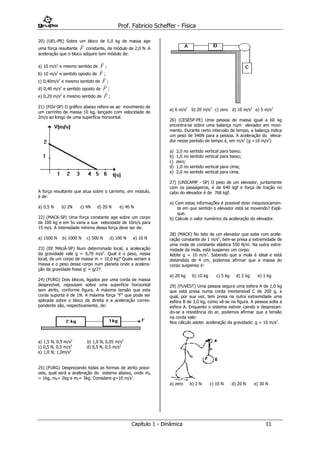 Prof. Fabricio Scheffer - Física 
Capítulo 1 - Dinâmica 11 
20) (UEL-PR) Sobre um bloco de 5,0 kg de massa age 
uma força resultante 
F 
constante, de módulo de 2,0 N. A 
aceleração que o bloco adquire tem módulo de: 
a) 10 m/s2 e mesmo sentido de 
F 
; 
b) 10 m/s2 e sentido oposto de 
F 
; 
c) 0,40m/s2 e mesmo sentido de 
F 
; 
d) 0,40 m/s2 e sentido oposto de 
F 
; 
e) 0,20 m/s2 e mesmo sentido de 
F 
; 
21) (FGV-SP) O gráfico abaixo refere-se ao movimento de 
um carrinho de massa 10 kg, lançado com velocidade de 
2m/s ao longo de uma superfície horizontal. 
A força resultante que atua sobre o carrinho, em módulo, 
é de: 
a) 0,5 N b) 2N c) 4N d) 20 N e) 40 N 
22) (MACK-SP) Uma força constante age sobre um corpo 
de 100 kg e em 5s varia a sua velocidade de 10m/s para 
15 m/s. A intensidade mínima dessa força deve ser de: 
a) 1500 N b) 1000 N c) 500 N d) 100 N e) 10 N 
23) (EE MAUÁ-SP) Num determinado local, a aceleração 
da gravidade vale g = 9,70 m/s2. Qual é o peso, nesse 
local, de um corpo de massa m = 10,0 kg? Quais seriam a 
massa e o peso desse corpo num planeta onde a acelera-ção 
da gravidade fosse g’ = g/2? 
24) (FURG) Dois blocos, ligados por uma corda de massa 
desprezível, repousam sobre uma superfície horizontal 
sem atrito, conforme figura. A máxima tensão que esta 
corda suporta é de 1N. A máxima força “F” que pode ser 
aplicada sobre o bloco da direita e a aceleração corres-pondente 
são, respectivamente, de: 
a) 1,5 N, 0,5 m/s2 b) 1,0 N, 0,05 m/s2 
c) 0,5 N, 0,5 m/s2 d) 0,5 N, 0,5 m/s2 
e) 1,0 N; 1,0m/s2 
25) (FURG) Desprezando todas as formas de atrito possí-veis, 
qual será a aceleração do sistema abaixo, onde mA 
= 1kg, mB= 2kg e mC= 3kg. Considere g=10 m/s2. 
a) 6 m/s2 b) 20 m/s2 
c) zero d) 10 m/s2 e) 5 m/s2 
26) (CESESP-PE) Uma pessoa de massa igual a 60 kg 
encontra-se sobre uma balança num elevador em movi-mento. 
Durante certo intervalo de tempo, a balança indica 
um peso de 540N para a pessoa. A aceleração do eleva-dor 
nesse período de tempo é, em m/s2 (g =10 m/s2) 
a) 2,0 no sentido vertical para baixo; 
b) 1,0 no sentido vertical para baixo; 
c) zero; 
d) 1,0 no sentido vertical para cima; 
e) 2,0 no sentido vertical para cima. 
27) (UNICAMP - SP) O peso de um elevador, juntamente 
com os passageiros, é de 640 kgf e força de tração no 
cabo do elevador é de 768 kgf. 
a) Com estas informações é possível dizer inequivocamen-te 
em que sentido o elevador está se movendo? Expli-que. 
b) Calcule o valor numérico da aceleração do elevador. 
28) (MACK) No teto de um elevador que sobe com acele-ração 
constante de 1 m/s2, tem-se presa a extremidade de 
uma mola de constante elástica 550 N/m. Na outra extre-midade 
da mola, está suspenso um corpo. 
Adote g = 10 m/s2. Sabendo que a mola é ideal e está 
distendida de 4 cm, podemos afirmar que a massa do 
corpo suspenso é: 
a) 20 kg b) 10 kg c) 5 kg d) 2 kg e) 1 kg 
29) (FUVEST) Uma pessoa segura uma esfera A de 1,0 kg 
que está presa numa corda inextensível C de 200 g, a 
qual, por sua vez, tem presa na outra extremidade uma 
esfera B de 3,0 kg, como vê-se na figura. A pessoa solta a 
esfera A. Enquanto o sistema estiver caindo e desprezan-do- 
se a resistência do ar, podemos afirmar que a tensão 
na corda vale: 
Nos cálculo adote: aceleração da gravidade: g = 10 m/s2. 
a) zero b) 2 N c) 10 N d) 20 N e) 30 N 
 