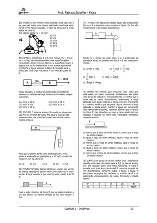 Prof. Fabricio Scheffer - Física 
Capítulo 1 - Dinâmica 12 
30) (FUVEST) Um homem tenta levantar uma caixa de 5 
kg, que está sobre uma massa, aplicando uma força verti-cal 
de 10 N. Nesta situação, o valor da força que a mesa 
aplica na caixa é: 
Nos cálculo adote: g = 10 m/s2 
a) 0 N 
b) 5 N 
c) 10 N 
d) 40 N 
e) 50 N 
31) (UFRGS) Dois blocos A e B, com massas mA = 5 kg e 
mB = 10 kg, são colocados sobre uma superfície plana 
horizontal (o atrito entre os blocos e a superfície é nulo) e 
ligados por um fio inextensível e com massa desprezível 
(conforme a figura abaixo). O bloco B é puxado para a 
direita por uma força horizontal F com módulo iguala 30 
N. 
Nessa situação, o módulo da aceleração horizontal do 
sistema e o módulo da força tensora no fio valem, respec-tivamente, 
a) 2 m/s2 e 30 N. b) 2 m/s2 e 20 N. 
c) 3 m/s2 e 5 N. d) 3 m/s2 e 10 N. 
e) 2 m/s2 e 10 N. 
32) (PUC-RS) O sistema abaixo é formado por duas mas-sas, 
M e m. O valor da massa M é igual a 6,0 kg e ela 
move-se sobre um plano horizontal, sem atritos, como 
mostra a figura. 
Para que o sistema tenha uma aceleração de 2 m/s2, 
sendo a aceleração da gravidade g = 10 m/s2, o valor da 
massa m, em kg, deve ser 
a) 1,0 b) 1,5 c) 3,0 d) 4,0 e) 4,5 
33) (FUVEST-SP) Dois blocos idênticos e unidos por um fio 
de massa desprezível jazem sobre uma mesa lisa e hori-zontal. 
A força máxima a que esse fio pode resistir é de 20 
N: 
Qual o valor máximo da força F que se poderá aplicar a 
um dos blocos, na mesma direção do fio, sem romper o 
fio? 
34) (FURG) Três blocos de massas iguais são presos pelos 
fios A e B e dispostos como mostra a figura. Os fios são 
inextensíveis e de massas desprezíveis. 
Sendo m a massa de cada bloco e g a aceleração da 
gravidade local, as tensões nos fios A e B são, respectiva-mente, 
a) zero e mg b) 
1 
3 
mg e 
2 
3 
mg 
c) 
1 
6 
mg e c) mg e 2mg 
d) 3mg e 6mg 
35) (FURG) Um menino quer empurrar uma caixa que 
está sobre um plano horizontal. Inicialmente, ele aplica 
uma força de módulo F, horizontalmente, e verifica que a 
caixa não se move. Aumentando, lentamente, a força 
aplicada, num dado instante, a caixa entra em movimento 
e o menino verifica que ele pode, agora, diminuir a força 
aplicada e, ainda assim, manter a caixa em movimento 
com velocidade constante. Podemos afirmar que o módulo 
da força F, nas situações em que a caixa ainda está em 
repouso e quando se move com velocidade constante, 
respectivamente 
a) menor que a força de atrito estático, maior que a força 
de atrito cinético. 
b) igual à força de atrito estático, igual à força de atrito 
cinético. 
c) menor que a força de atrito estático, igual à força de 
atrito cinético. 
d) igual à força de atrito estático, maior que a força de 
atrito cinético. 
e) menor que a força de atrito estático, menor que a força 
de atrito cinético. 
36) (UFPEL) um grupo de alunos realiza uma experiência 
usando uma caixa, de massa igual a 2,0 kg, que se encon-tra 
em repouso sobre uma mesa horizontal. A caixa é 
puxada com uma força horizontal F, exercida através de 
um dinamômetro, conforme indica a figura a baixo. A 
estudante Jacqueline fez medidas do módulo de F e da 
aceleração correspondente da caixa, formando a tabela 
abaixo. 
F 0 10 20 N 
a 0 0 1 m/s2 
 