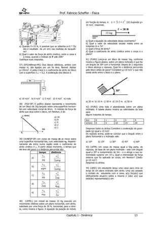 Prof. Fabricio Scheffer - Física 
Capítulo 1 - Dinâmica 13 
a) Quando F=10 N, é possível que se obtenha a=0 ? Ou 
isto é resultado de um erro nas medidas de Jacqueli-ne? 
b) Qual o valor da força de atrito cinético, entre a caixa e 
a mesa, quando o módulo de F vale 20N? 
Justifique suas respostas. 
37) (EFO/Alfenas-MG) Dois blocos idênticos, ambos com 
massa m, são ligados por um fio leve, flexível. Adotar 
g=10m/s2. A polia é leve e o coeficiente de atrito do bloco 
com a superfície é  = 0,2. A aceleração dos blocos é: 
a) 10 m/s2 
b) 6 m/s2 c) 5 m/s2 d) 4 m/s2 e) nula. 
38) (FGV-SP) O gráfico abaixo representa o movimento 
de um bloco de 2kg lançado sobre uma superfície horizon-tal 
com velocidade inicial de 8m/s. O módulo da força de 
atrito que atua sobre o bloco, em Newton, é de: 
a) 16 
b) 8 
c) 4 
d) 2 
e) 1 
39) (VUNESP-SP) Um corpo de massa m se move sobre 
uma superfície horizontal lisa, com velocidade v0. Repenti-namente 
ele entra numa região onde o coeficiente de 
atrito cinético é . A partir desse momento, o tempo que 
ele leva até parar e a distância percorrida são: 
tempo distância 
a) 
v 
g 
0 
 
v 
mg 
0 
2 
2 
b) 
v 
gm 
0 
 
v 
mg 
0 
2 
2 
c) 
v 
g 
0 
 
v 
g 
0 
2 
2 
d) 
v 
g 
0 
2 
v 
g 
0 
2 
4 
e) 
v 
m 
0 
 
v0 
2 
2 
40) (UFPEL) Um móvel de massa 10 Kg executa um 
movimento retilíneo sobre um plano horizontal, com atrito, 
solicitado por uma força de 30 N, horizontal, para a direi-ta, 
como mostra a figura. A equação da posição do móvel, 
em função do tempo, é: x  3 t  t 2 . (SI).Supondo g= 
10 m/s2, responda: 
a) Qual a equação da velocidade desse movimento? 
b) Qual o valor da velocidade escalar média entre os 
instantes 2s e 7s? 
c) Qual a força de atrito? 
d) Qual o coeficiente de atrito cinético entre o corpo e o 
plano? 
41) (FURG) Lança-se um bloco de massa 1kg, conforme 
mostra a figura abaixo, sobre um plano inclinado e que faz 
um ângulo de 30º com a horizontal. Depois de 2 segundos 
o bloco alcança o repouso. Qual foi s distância percorrida 
pelo bloco antes de parar? Considere g=10 m/s2 e que não 
existe atrito entre o bloco e o plano. 
a) 20 m b) 10 m c) 30 m d) 103 m. e) 50 m 
42) (FURG) Uma bola é abandonada sobre um plano 
inclinado. A tabela abaixo mostra as velocidades da bola 
para 
alguns instantes de tempo. 
t(s) 0 1 2 3 4 
v(m/s) 0 5 10 15 20 
Despreze todos os atritos Considere a aceleração da gravi-dade 
(g) igual a 10 m/s2. 
Do exposto acima, pode-se concluir que o ângulo entre o 
plano horizontal e o inclinado vale: 
a) 10º b) 15º c) 30º d) 45º e) 60º 
43) (UFPR) Um corpo de massa igual a 5kg parte, do 
repouso, da base de um plano inclinado - este com ângulo 
igual a 30º e comprimento de 5m - e a atinge a sua ex-tremidade 
superior em 10 s. Qual a intensidade da força 
externa que foi aplicada ao corpo, em Newton? (Dado: 
g=10 m/s2) 
Despreze os atritos. 
44) (UERJ) Um estudante lança uma caixa para cima ao 
longo de um plano inclinado sem atrito. Uma vez cessado 
o contato do estudante com a caixa, a(s) força(s) que 
efetivamente atua(m) sobre a mesma é (são) a(s) que 
está(ão) representada(s) em: 
 