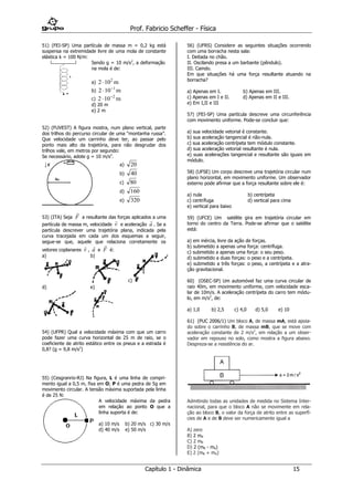 Prof. Fabricio Scheffer - Física 
Capítulo 1 - Dinâmica 15 
51) (FEI-SP) Uma partícula de massa m = 0,2 kg está 
suspensa na extremidade livre de uma mola de constante 
elástica k = 100 N/m: 
Sendo g = 10 m/s2, a deformação 
na mola é de: 
a) 2 102  m 
b) 2 10 1   m 
c) 2 10 2   m 
d) 20 m 
e) 2 m 
52) (FUVEST) A figura mostra, num plano vertical, parte 
dos trilhos do percurso circular de uma “montanha russa”. 
Que velocidade um carrinho deve ter, ao passar pelo 
ponto mais alto da trajetória, para não desgrudar dos 
trilhos vale, em metros por segundo: 
Se necessário, adote g = 10 m/s2. 
a) 20 
b) 40 
c) 80 
d) 160 
e) 320 
53) (ITA) Seja 
 
F a resultante das forças aplicados a uma 
partícula de massa m, velocidade 
 
v e aceleração 
 
a . Se a 
partícula descrever uma trajetória plana, indicada pela 
curva tracejada em cada um dos esquemas a seguir, 
segue-se que, aquele que relaciona corretamente os 
vetores coplanares 
 
v , 
 
a e 
 
F é: 
a) 
b) 
c) 
d) 
e) 
54) (UFPR) Qual a velocidade máxima com que um carro 
pode fazer uma curva horizontal de 25 m de raio, se o 
coeficiente de atrito estático entre os pneus e a estrada é 
0,8? (g = 9,8 m/s2) 
55) (Cesgranrio-RJ) Na figura, L é uma linha de compri-mento 
igual a 0,5 m, fixa em O; P é uma pedra de 5g em 
movimento circular. A tensão máxima suportada pela linha 
é de 25 N: 
A velocidade máxima da pedra 
em relação ao ponto O que a 
linha suporta é de: 
a) 10 m/s b) 20 m/s c) 30 m/s 
d) 40 m/s e) 50 m/s 
56) (UFRS) Considere as seguintes situações ocorrendo 
com uma borracha nesta sala: 
I. Deitada no chão. 
II. Oscilando presa a um barbante (pêndulo). 
III. Caindo. 
Em que situações há uma força resultante atuando na 
borracha? 
a) Apenas em I. b) Apenas em III. 
c) Apenas em I e II. d) Apenas em II e III. 
e) Em I,II e III 
57) (FEI-SP) Uma partícula descreve uma circunferência 
com movimento uniforme. Pode-se concluir que: 
a) sua velocidade vetorial é constante. 
b) sua aceleração tangencial é não-nula. 
c) sua aceleração centrípeta tem módulo constante. 
d) sua aceleração vetorial resultante é nula. 
e) suas acelerações tangencial e resultante são iguais em 
módulo. 
58) (UFSE) Um corpo descreve uma trajetória circular num 
plano horizontal, em movimento uniforme. Um observador 
externo pode afirmar que a força resultante sobre ele é: 
a) nula b) centrípeta 
c) centrífuga d) vertical para cima 
e) vertical para baixo 
59) (UFCE) Um satélite gira em trajetória circular em 
torno do centro da Terra. Pode-se afirmar que o satélite 
está: 
a) em inércia, livre da ação de forças. 
b) submetido a apenas uma força: centrífuga. 
c) submetido a apenas uma força: o seu peso. 
d) submetido a duas forças: o peso e a centrípeta. 
e) submetido a três forças: o peso, a centrípeta e a atra-ção 
gravitacional. 
60) (OSEC-SP) Um automóvel faz uma curva circular de 
raio 40m, em movimento uniforme, com velocidade esca-lar 
de 10m/s. A aceleração centrípeta do carro tem módu-lo, 
em m/s2, de: 
a) 1,0 b) 2,5 c) 4,0 d) 5,0 e) 10 
61) (PUC 2006/1) Um bloco A, de massa mA, está apoia-do 
sobre o carrinho B, de massa mB, que se move com 
aceleração constante de 2 m/s2, em relação a um obser-vador 
em repouso no solo, como mostra a figura abaixo. 
Despreza-se a resistência do ar. 
Admitindo todas as unidades de medida no Sistema Inter-nacional, 
para que o bloco A não se movimente em rela-ção 
ao bloco B, o valor da força de atrito entre as superfí-cies 
de A e de B deve ser numericamente igual a 
A) zero 
B) 2 mA 
C) 2 mB 
D) 2 (mB - mA) 
E) 2 (mB + mA) 
 
