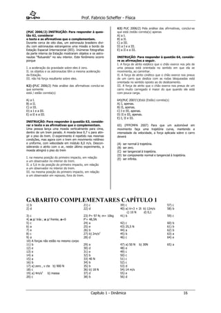 Prof. Fabricio Scheffer - Física 
Capítulo 1 - Dinâmica 16 
(PUC 2006/2) INSTRUÇÃO: Para responder à ques- tão 62, considerar 
o texto e as afirmativas que o complementam. 
Durante cerca de oito dias, um astronauta brasileiro divi- diu com astronautas estrangeiros uma missão a bordo da Estação Espacial Internacional (EEI). Inúmeras fotografias da parte interna da Estação mostraram objetos e os astro- nautas “flutuando” no seu interior. Este fenômeno ocorre porque 
I. a aceleração da gravidade sobre eles é zero. 
II. os objetos e os astronautas têm a mesma aceleração 
da Estação. 
III. não há força resultante sobre eles. 
62) (PUC 2006/2) Pela análise das afirmativas conclui-se que somente 
está / estão correta(s) 
A) a I. 
B) a II. 
C) a III. 
D) a I e a III. 
E) a II e a III. 
INSTRUÇÃO: Para responder à questão 63, conside- rar o texto e as afirmativas que o complementam. 
Uma pessoa lança uma moeda verticalmente para cima, dentro de um trem parado. A moeda leva 0,7 s para atin- gir o piso do trem. O experimento é repetido nas mesmas condições, mas agora com o trem em movimento retilíneo e uniforme, com velocidade em módulo 8,0 m/s. Descon- siderando o atrito com o ar, neste último experimento, a moeda atingirá o piso do trem 
I. na mesma posição do primeiro impacto, em relação 
a um observador no interior do trem. 
II. a 5,6 m da posição do primeiro impacto, em relação 
a um observador no interior do trem. 
III. na mesma posição do primeiro impacto, em relação 
a um observador em repouso, fora do trem. 
63) PUC 2006/2) Pela análise das afirmativas, conclui-se que está /estão correta(s) apenas 
A) a I. 
B) a II. 
C) a III. 
D) a I e a III. 
E) a II e a III. 
INSTRUÇÃO: Para responder à questão 64, conside- re as afirmações a seguir. 
I. A força de atrito estático que o chão exerce nos pés de uma pessoa está orientada no sentido em que ela se movimenta, ao caminhar. 
II. A força de atrito cinético que o chão exerce nos pneus de um carro que desliza com as rodas bloqueadas está orientada no sentido oposto ao do deslizamento. 
III. A força de atrito que o chão exerce nos pneus de um carro muito carregado é maior do que quando ele está com pouca carga. 
64)(PUC 2007/1)Está (Estão) correta(s) 
A) I, apenas. 
B) II, apenas. 
C) I e III, apenas. 
D) II e III, apenas. 
E) I, II e III. 
65) (FFFCMPA 2007) Para que um automóvel em movimento faça uma trajetória curva, mantendo a intensidade da velocidade, a força aplicada sobre o carro deverá (A) ser normal à trajetória. (B) ser zero. (C) ser tangencial à trajetória. (D) ter componente normal e tangencial à trajetória. (E) ser infinita. 
GABARITO COMPLEMENTARES CAPÍTULO 1 
1) b 
21) c 
39) c 
57) c 
2) d 
22) d 
40) a) V=3 + 2t b) 12m/s 
c) 10 N d) 0,1 
58) b 
3) c 
4) a p/ trás ; a p/ frente; a=0 
23) P= 97 N; m= 10kg P’= 48,5N 
41) b 
59) c 
5) c 
24) a 
42) c 
60) b 
6) a 
25) e 
43) 25,5 N 
61) b 
7) e 
26) b 
44) a 
62) b 
8) c 
27) b) 2m/s2 
45) b 
63) a 
9) a 
10) A forças não estão no mesmo corpo 
28) d 
46) c 
64) e 
11) b 
29) a 
47) a) 50 N b) 30N 
65) a 
12) e 
30) d 
48) e 
13) e 
31) e 
49) c 
14) a 
32) b 
50) c 
15) a 
33) 40 N 
51) c 
16) b 
34) b 
52) c 
17) a) zero , v cte b) 900 N 
35) b 
53) d 
18) c 
36) b) 18 N 
54) 14 m/s 
19) a) 4m/s2 b) massa 
37) d 
55) e 
20) c 
38) b 
56) d 
