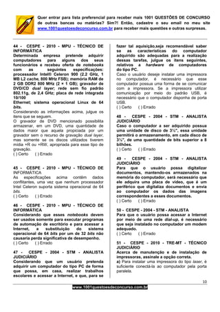 10
www.1001questoesdeconcurso.com.br
Quer entrar para lista preferencial para receber mais 1001 QUESTÕES DE CONCURSO
de outras bancas ou matérias? Sim?! Então, cadastre o seu email no meu site
www.1001questoesdeconcurso.com.br para receber mais questões e outras surpresas.
44 - CESPE - 2010 - MPU - TÉCNICO DE
INFORMÁTICA
Determinada empresa pretende adquirir
computadores para alguns dos seus
funcionários e recebeu oferta de notebooks
com as seguintes especificações:
processador Intel® Celeron 900 (2.2 GHz, 1
MB L2 cache, 800 MHz FSB); memória RAM de
2 GB DDR2 800 MHz (2 × 1 GB); gravador de
DVD/CD dual layer; rede sem fio padrão
802.11g, de 2,4 GHz; placa de rede integrada
10/100
Ethernet; sistema operacional Linux de 64
bits.
Considerando as informações acima, julgue os
itens que se seguem.
O gravador de DVD mencionado possibilita
armazenar, em um DVD, uma quantidade de
dados maior que aquela propiciada por um
gravador sem o recurso de gravação dual layer,
mas somente se os discos utilizados tiverem
mídia +R ou +RW, apropriada para esse tipo de
gravação.
( ) Certo ( ) Errado
45 - CESPE - 2010 - MPU - TÉCNICO DE
INFORMÁTICA
As especificações acima contêm dados
conflitantes, uma vez que nenhum processador
Intel Celeron suporta sistema operacional de 64
bits.
( ) Certo ( ) Errado
46 - CESPE - 2010 - MPU - TÉCNICO DE
INFORMÁTICA
Considerando que esses notebooks devem
ser usados somente para executar programas
de automação de escritório e para acessar a
Internet, a substituição do sistema
operacional de 64 bits por um de 32 bits não
causaria perda significativa de desempenho.
( ) Certo ( ) Errado
47 - CESPE - 2004 - STM - ANALISTA
JUDICIÁRIO
Considerando que um usuário pretenda
adquirir um computador do tipo PC de forma
que possa, em casa, realizar trabalhos
escolares e acessar a Internet, e que, para se
fazer tal aquisição,seja recomendável saber
se as características do computador
adquirido são adequadas para a realização
dessas tarefas, julgue os itens seguintes,
relativos a hardware de computadores
do tipo PC.
Caso o usuário deseje instalar uma impressora
no computador, é necessário que esse
computador possua uma forma de se comunicar
com a impressora. Se a impressora utilizar
comunicação por meio do padrão USB, é
necessário que o computador disponha de porta
USB.
( ) Certo ( ) Errado
48 - CESPE - 2004 - STM - ANALISTA
JUDICIÁRIO
Caso o computador a ser adquirido possua
uma unidade de disco de 3½", essa unidade
permitirá o armazenamento, em cada disco de
3½", de uma quantidade de bits superior a 8
bilhões.
( ) Certo ( ) Errado
49 - CESPE - 2004 - STM - ANALISTA
JUDICIÁRIO
Para que o usuário possa digitalizar
documentos, mantendo-os armazenados na
memória do computador, será necessário que
ele adquira uma placa de vídeo, que é um
periférico que digitaliza documentos e envia
ao computador os dados das imagens
correspondentes a esses documentos.
( ) Certo ( ) Errado
50 - CESPE - 2004 - STM - ANALISTA
Para que o usuário possa acessar a Internet
por meio de uma rede dial-up, é necessário
que seja instalado no computador um modem
adequado.
( ) Certo ( ) Errado
51 - CESPE - 2010 - TRE-MT - TÉCNICO
JUDICIÁRIO
Acerca de manutenção e de instalação de
impressoras, assinale a opção correta.
a) Para instalar uma impressora do tipo laser, é
suficiente conectá-la ao computador pela porta
paralela.
 