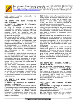 100
www.1001questoesdeconcurso.com.br
Quer entrar para lista preferencial para receber mais 1001 QUESTÕES DE CONCURSO
de outras bancas ou matérias? Sim?! Então, cadastre o seu email no meu site
www.1001questoesdeconcurso.com.br para receber mais questões e outras surpresas.
pode acessar arquivos armazenados no
computador do usuário.
518 - CESPE - 2010 - UERN - TÉCNICO DE
NÍVEL SUPERIOR/
A respeito de segurança da informação,
assinale a opção correta.
a) Todos os sistemas de segurança da
informação são projetados para serem seguros e
invioláveis, por isso, é mais vantajoso para uma
empresa investir em segurança que se
restabelecer de prejuízos resultantes de invasões
ou perda de informações.
b) A segurança da informação é obtida por meio
da implementação de um conjunto extenso de
controles, que devem ser correlacionados para
garantir a preservação da confidencialidade,
integridade e disponibilidade da informação.
c) Disponibilidade é a garantia de que as
informações sejam acessíveis apenas a pessoas
autorizadas, e integridade diz respeito à exatidão
das informações e dos métodos de
processamento.
d) Para garantir a segurança da informação de
uma empresa, todos os mecanismos de controle
possíveis para evitar fraudes e erros podem ser
empregados, tais como segregação de tarefas,
monitoramento de atividades e gravação de logs,
mesmo que a privacidade dos funcionários e
clientes seja violada.
e) A única medida a ser tomada para se garantir
toda a segurança da informação em uma
empresa é a adoção de sistemas de controle e
de segurança da informação, tais como o de
controle das comunicações por meio de firewalls,
o de restrição de acesso à rede, o de
impedimento do roaming de rede ilimitado, entre
outros sistemas.
519 - CESPE - 2010 - UERN - TÉCNICO DE
NÍVEL SUPERIOR
A respeito de segurança da informação,
assinale a opção correta.
a) Firewall é um sistema constituído de software
e hardware que verifica informações oriundas da
Internet ou de uma rede de computadores e que
permite ou bloqueia a entrada dessas
informações, estabelecendo, dessa forma, um
meio de proteger o computador de acesso
indevido ou indesejado.
b) O Windows Vista define, automaticamente, as
configurações de firewall adequadas para três
tipo possíveis de rede a que se conecta: casa,
trabalho e local público. Essa configuração
ocorre, por padrão, na segunda tentativa de
conexão a uma rede de comunicação.
c) Vírus, warms e cavalos-de-troia são exemplos
de software mal-intencionados que têm o objetivo
de, deliberadamente, prejudicar o funcionamento
do computador. O firewall é um tipo de malware
que ajuda a proteger o computador contra
cavalos-de-troia.
d) Um firewall cria uma exceção cuja ação é
bloquear ou permitir o acesso de um programa
específico a um computador, seja pela abertura
de uma porta de software ou de hardware. Portas
de hardware são gateways numerados em
programas que o equipamento usa para trocar
informações.
e) Phishing é uma técnica usada para induzir
usuários de computador a revelar informações
pessoais ou financeiras, como uma senha de
conta bancária. O phishing, como o cavalo-de-
troia, é uma invasão, realizada a partir de uma
fonte confiável, que induz o destinatário a
fornecer informações a um sítio fraudulento, por
meio de conexão segura.
520 - CESPE - 2010 - BANCO DA AMAZÔNIA -
TÉCNICO CIENTÍFICO
No que se refere a tecnologias de Internet e
intranet e à segurança da informação, julgue
os itens subsequentes.
Port scanner é um programa que, se instalado
em um computador, permite que um invasor volte
a acessá-lo quando quiser para invadi-lo.
Geralmente é instalado a partir de programas do
tipo cavalo-de-troia ou até por e-mail.
( ) Certo ( ) Errado
521 - CESPE - 2009 - TRE-MG - TÉCNICO
JUDICIÁRIO
Considerando a segurança da informação,
assinale a opção correta
a) A instalação de antivírus garante a qualidade
da segurança no computador.
b) Toda intranet consiste em um ambiente
totalmente seguro porque esse tipo de rede é
 