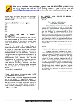 102
www.1001questoesdeconcurso.com.br
Quer entrar para lista preferencial para receber mais 1001 QUESTÕES DE CONCURSO
de outras bancas ou matérias? Sim?! Então, cadastre o seu email no meu site
www.1001questoesdeconcurso.com.br para receber mais questões e outras surpresas.
tipo de spam, em que o spammer cria e distribui
histórias falsas, algumas delas denominadas
lendas urbanas.
A quantidade de itens certos é igual a
a) 1.
b) 2.
c) 3.
d) 4.
e) 5.
528 - CESPE - 2008 - BANCO DO BRASIL -
ESCRITURÁRIO
Um dos fatores mais significativos no aumento
das possibilidades de ataque na Internet é o
crescimento global do acesso de banda larga.
Com computadores conectados 24 horas à
Internet
por meio de acesso de banda larga, a
oportunidade de atacar sistemas em tempo real e
de utilizar a capacidade ociosa de máquinas
contaminadas para outros ataques é um recurso
tentador demais para ser ignorado. A expansão
e a diversificação do papel dos computadores na
sociedade moderna também propiciam mais
oportunidades para aqueles que buscam
capitalizar-se no cibercrime. O uso de telefones
celulares, as operações bancárias online, os
jogos online e o comércio eletrônico, em geral,
são vetores e alvos suficientes para assegurar
aos inescrupulosos o bastante com o que se
ocupar.
Internet: (com adaptações).
Tendo o texto acima como referência inicial,
julgue os itens subseqüentes.
A "oportunidade de atacar sistemas em tempo
real e de utilizar a capacidade ociosa de
máquinas contaminadas" para ataques, conforme
referido no texto, pode ser explorada utilizando-
se botnets, que são aplicativos de controle de
computadores utilizados por criminosos virtuais.
( ) Certo ( ) Errado
529 - CESPE - 2008 - BANCO DO BRASIL -
ESCRITURÁRIO
 