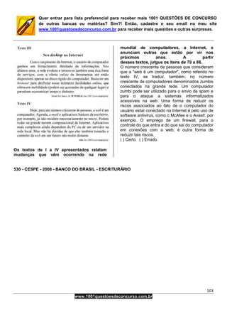 103
www.1001questoesdeconcurso.com.br
Quer entrar para lista preferencial para receber mais 1001 QUESTÕES DE CONCURSO
de outras bancas ou matérias? Sim?! Então, cadastre o seu email no meu site
www.1001questoesdeconcurso.com.br para receber mais questões e outras surpresas.
Os textos de I a IV apresentados relatam
mudanças que vêm ocorrendo na rede
mundial de computadores, a Internet, e
anunciam outras que estão por vir nos
próximos anos. A partir
desses textos, julgue os itens de 79 a 88.
O número crescente de pessoas que consideram
que a "web é um computador", como referido no
texto IV, se traduz, também, no número
crescente de computadores denominados zumbis
conectados na grande rede. Um computador
zumbi pode ser utilizado para o envio de spam e
para o ataque a sistemas informatizados
acessíveis na web. Uma forma de reduzir os
riscos associados ao fato de o computador do
usuário estar conectado na Internet é pelo uso de
software antivírus, como o McAfee e o Avast!, por
exemplo. O emprego de um firewall, para o
controle do que entra e do que sai do computador
em conexões com a web, é outra forma de
reduzir tais riscos.
( ) Certo ( ) Errado
530 - CESPE - 2008 - BANCO DO BRASIL - ESCRITURÁRIO
 