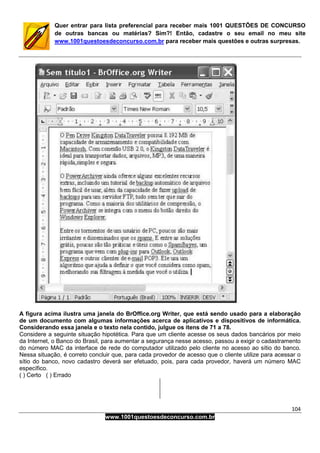 104
www.1001questoesdeconcurso.com.br
Quer entrar para lista preferencial para receber mais 1001 QUESTÕES DE CONCURSO
de outras bancas ou matérias? Sim?! Então, cadastre o seu email no meu site
www.1001questoesdeconcurso.com.br para receber mais questões e outras surpresas.
A figura acima ilustra uma janela do BrOffice.org Writer, que está sendo usado para a elaboração
de um documento com algumas informações acerca de aplicativos e dispositivos de informática.
Considerando essa janela e o texto nela contido, julgue os itens de 71 a 78.
Considere a seguinte situação hipotética. Para que um cliente acesse os seus dados bancários por meio
da Internet, o Banco do Brasil, para aumentar a segurança nesse acesso, passou a exigir o cadastramento
do número MAC da interface de rede do computador utilizado pelo cliente no acesso ao sítio do banco.
Nessa situação, é correto concluir que, para cada provedor de acesso que o cliente utilize para acessar o
sítio do banco, novo cadastro deverá ser efetuado, pois, para cada provedor, haverá um número MAC
específico.
( ) Certo ( ) Errado
 