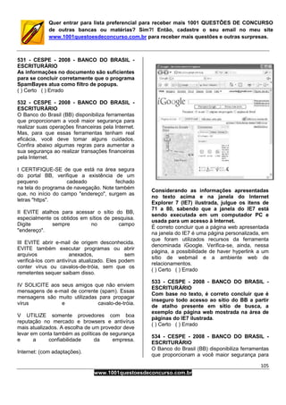 105
www.1001questoesdeconcurso.com.br
Quer entrar para lista preferencial para receber mais 1001 QUESTÕES DE CONCURSO
de outras bancas ou matérias? Sim?! Então, cadastre o seu email no meu site
www.1001questoesdeconcurso.com.br para receber mais questões e outras surpresas.
531 - CESPE - 2008 - BANCO DO BRASIL -
ESCRITURÁRIO
As informações no documento são suficientes
para se concluir corretamente que o programa
SpamBayes atua como filtro de popups.
( ) Certo ( ) Errado
532 - CESPE - 2008 - BANCO DO BRASIL -
ESCRITURÁRIO
O Banco do Brasil (BB) disponibiliza ferramentas
que proporcionam a você maior segurança para
realizar suas operações financeiras pela Internet.
Mas, para que essas ferramentas tenham real
eficácia, você deve tomar alguns cuidados.
Confira abaixo algumas regras para aumentar a
sua segurança ao realizar transações financeiras
pela Internet.
I CERTIFIQUE-SE de que está na área segura
do portal BB, verifique a existência de um
pequeno cadeado fechado
na tela do programa de navegação. Note também
que, no início do campo "endereço", surgem as
letras "https".
II EVITE atalhos para acessar o sítio do BB,
especialmente os obtidos em sítios de pesquisa.
Digite sempre no campo
"endereço".
III EVITE abrir e-mail de origem desconhecida.
EVITE também executar programas ou abrir
arquivos anexados, sem
verificá-los com antivírus atualizado. Eles podem
conter vírus ou cavalos-de-tróia, sem que os
remetentes sequer saibam disso.
IV SOLICITE aos seus amigos que não enviem
mensagens de e-mail de corrente (spam). Essas
mensagens são muito utilizadas para propagar
vírus e cavalo-de-tróia.
V UTILIZE somente provedores com boa
reputação no mercado e browsers e antivírus
mais atualizados. A escolha de um provedor deve
levar em conta também as políticas de segurança
e a confiabilidade da empresa.
Internet: (com adaptações).
Considerando as informações apresentadas
no texto acima e na janela do Internet
Explorer 7 (IE7) ilustrada, julgue os itens de
71 a 80, sabendo que a janela do IE7 está
sendo executada em um computador PC e
usada para um acesso à Internet.
É correto concluir que a página web apresentada
na janela do IE7 é uma página personalizada, em
que foram utilizados recursos da ferramenta
denominada iGoogle. Verifica-se, ainda, nessa
página, a possibilidade de haver hyperlink a um
sítio de webmail e a ambiente web de
relacionamentos.
( ) Certo ( ) Errado
533 - CESPE - 2008 - BANCO DO BRASIL -
ESCRITURÁRIO
Com base no texto, é correto concluir que é
inseguro todo acesso ao sítio do BB a partir
de atalho presente em sítio de busca, a
exemplo da página web mostrada na área de
páginas do IE7 ilustrada.
( ) Certo ( ) Errado
534 - CESPE - 2008 - BANCO DO BRASIL -
ESCRITURÁRIO
O Banco do Brasil (BB) disponibiliza ferramentas
que proporcionam a você maior segurança para
 