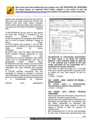 106
www.1001questoesdeconcurso.com.br
Quer entrar para lista preferencial para receber mais 1001 QUESTÕES DE CONCURSO
de outras bancas ou matérias? Sim?! Então, cadastre o seu email no meu site
www.1001questoesdeconcurso.com.br para receber mais questões e outras surpresas.
realizar suas operações financeiras pela Internet.
Mas, para que essas ferramentas tenham real
eficácia, você deve tomar alguns cuidados.
Confira abaixo algumas regras para aumentar a
sua segurança ao realizar transações financeiras
pela Internet.
I CERTIFIQUE-SE de que está na área segura
do portal BB, verifique a existência de um
pequeno cadeado fechado
na tela do programa de navegação. Note também
que, no início do campo "endereço", surgem as
letras "https".
II EVITE atalhos para acessar o sítio do BB,
especialmente os obtidos em sítios de pesquisa.
Digite sempre no campo
"endereço".
III EVITE abrir e-mail de origem desconhecida.
EVITE também executar programas ou abrir
arquivos anexados, sem
verificá-los com antivírus atualizado. Eles podem
conter vírus ou cavalos-de-tróia, sem que os
remetentes sequer saibam disso.
IV SOLICITE aos seus amigos que não enviem
mensagens de e-mail de corrente (spam). Essas
mensagens são muito utilizadas para propagar
vírus e cavalo-de-tróia.
V UTILIZE somente provedores com boa
reputação no mercado e browsers e antivírus
mais atualizados. A escolha de um provedor deve
levar em conta também as políticas de segurança
e a confiabilidade da empresa.
Internet: (com adaptações).
Considerando as informações apresentadas
no texto acima e na janela do Internet
Explorer 7 (IE7) ilustrada, julgue os itens de
71 a 80, sabendo que a janela do IE7 está
sendo executada em um computador PC e
usada para um acesso à Internet.
Com base na regra enunciada em I, é correto
inferir que o acesso apresentado na janela do IE7
se realiza em uma "área segura" do sítio do
Google.
( ) Certo ( ) Errado
535 - CESPE - 2008 - BANCO DO BRASIL -
ESCRITURÁRIO
Os termos spam e cavalo-de-tróia,
mencionados na regra IV, são sinônimos.
( ) Certo ( ) Errado
536 - CESPE - 2010 - TRE-MT - TÉCNICO
JUDICIÁRIO
Acerca de sistema de informação e segurança da
informação, assinale a opção correta.
a) Para que uma empresa tenha infraestrutura de
tecnologia da informação (TI), é necessário que
ela esteja cadastrada no Ministério das
Comunicações para poder adquirir e oferecer
acesso à Internet, e obter um conjunto de
software livres
b) A infraestrutura de TI, por ser uma tecnologia
de alto custo, embora seja importante para uma
 