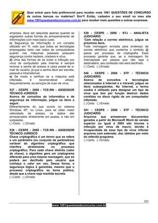 107
www.1001questoesdeconcurso.com.br
Quer entrar para lista preferencial para receber mais 1001 QUESTÕES DE CONCURSO
de outras bancas ou matérias? Sim?! Então, cadastre o seu email no meu site
www.1001questoesdeconcurso.com.br para receber mais questões e outras surpresas.
empresa, deve ser adquirida apenas quando se
esgotarem outras formas de armazenamento de
informações com mais baixo custo.
c) Segurança da informação é um conceito
utilizado em TI, visto que todas as tecnologias
empregadas tanto nas redes de computadores
quanto nas máquinas pessoais possuem
segurança contra hackers, crackers e vírus.
d) Uma das formas de se evitar a infecção por
vírus de computador pela Internet é sempre
renovar a senha de acesso à caixa postal de e-
mail do usuário, já que a senha deve ser secreta,
pessoal e intransferível.
e) De modo a verificar se a máquina está
infectada, é recomendável utilizar,
frequentemente, os serviços de scan de vírus.
537 - CESPE - 2009 - TCE-RN - ASSESSOR
TÉCNICO JURÍDICO
Acerca de conceitos de informática e de
segurança da informação, julgue os itens a
seguir.
Diferentemente do que ocorre no sistema
Windows XP, no Linux, para se obter maior
velocidade de acesso, os dados são
armazenados diretamente em pastas, e não em
subpastas.
( ) Certo ( ) Errado
538 - CESPE - 2009 - TCE-RN - ASSESSOR
TÉCNICO JURÍDICO
Chave criptográfica é um termo que se refere
a um parâmetro (ou conjunto de parâmetros)
variável do algoritmo criptográfico que
interfere diretamente no processo
criptográfico. Para cada chave distinta (valor
de chave), o algoritmo gera um criptograma
diferente para uma mesma mensagem, que só
poderá ser decifrado pelo usuário que
conheça o valor em uso. Dessa forma, a
segurança lógica é garantida, mesmo que o
processo criptográfico se torne público,
desde que a chave seja mantida secreta.
( ) Certo ( ) Errado
539 - CESPE - 2008 - STJ - ANALISTA
JUDICIÁRIO
Com relação a correio eletrônico, julgue os
próximos itens.
Toda mensagem enviada para endereço de
correio eletrônico que contenha o símbolo @
passa por processo de criptografia. Esse
processo garante que, se a mensagem for
interceptada por pessoa que não seja o
destinatário, seu conteúdo não será decifrado.
( ) Certo ( ) Errado
540 - CESPE - 2008 - STF - TÉCNICO
JUDICIÁRIO
Acerca de conceitos e tecnologias
relacionados à Internet e a intranet, julgue os
itens subseqüentes. Na Internet, o termo
cookie é utilizado para designar um tipo de
vírus que tem por função destruir dados
contidos no disco rígido de um computador
infectado.
( ) Certo ( ) Errado
541 - CESPE - 2008 - STF - TÉCNICO
JUDICIÁRIO
Arquivos que armazenam documentos
gerados a partir do Microsoft Word de versão
superior ou igual à 2003 são imunes a
infecção por vírus de macro, devido à
incapacidade de esse tipo de vírus infectar
arquivos com extensão .doc obtidos por meio
do referido programa.
( ) Certo ( ) Errado
 
